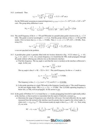 14.5. (continued) Thus
vg3 =
3 × 1010
1.45
1 −
31
32
2
= 5.13 × 109
cm/s
For the TEM mode (assuming no material dispersion) vg,T EM = c/n = 3 × 1010/1.45 = 2.07 × 1010
cm/s. The group delay difference is now
tg = z
1
vg3
−
1
vg,T EM
= 10
1
5.13 × 109
−
1
2.07 × 1010
= 1.5 ns
14.6. The cutoff frequency of the m = 1 TE and TM modes in a parallel-plate guide is known to be fc1 = 7.5
GHz. The guide is used at wavelength λ = 1.5 cm. Find the group velocity of the m = 2 TE and TM
modes. First we know that fc2 = 2fc1 = 15 GHz. Then f = c/λ = 3 × 108/.015 = 20 GHz. Now,
using (23),
vg2 =
c
n
1 −
fc2
f
2
=
c
n
1 −
15
20
2
= 2 × 108
/n m/s
n was not speciﬁed in the problem.
14.7. A parallel-plate guide is partially ﬁlled with two lossless dielectrics (Fig. 14.23) where ǫ′
R1 = 4.0,
ǫ′
R2 = 2.1, and d = 1 cm. At a certain frequency, it is found that the TM1 mode propagates through
the guide without suffering any reﬂective loss at the dielectric interface.
a) Find this frequency: The ray angle is such that the wave is incident on the interface at Brewster’s
angle. In this case
θB = tan−1 2.1
4.0
= 35.9◦
The ray angle is thus θ = 90 − 35.9 = 54.1◦. The cutoff frequency for the m = 1 mode is
fc1 =
c
2d ǫ′
R1
=
3 × 1010
2(1)(2)
= 7.5 GHz
The frequency is thus f = fc1/ cos θ = 7.5/ cos(54.1◦) = 12.8 GHz.
b) Is the guide operating at a single TM mode at the frequency found in part a? The cutoff frequency
for the next higher mode, TM2 is fc2 = 2fc1 = 15 GHz. The 12.8 GHz operating frequency is
below this, so TM2 will not propagate. So the answer is yes.
14.8. In the guide of Problem 14.7, it is found that m = 1 modes propagating from left to right totally reﬂect
at the interface, so that no power is transmitted into the region of dielectric constant ǫ′
R2.
a) Determine the range of frequencies over which this will occur: For total reﬂection, the ray angle
measured from the normal to the interface must be greater than or equal to the critical angle, θc,
where sin θc = (ǫ′
R2/ǫ′
R1)1/2. The minimum mode ray angle is then θ1 min = 90◦ −θc. Now, using
(5), we write
90◦
− θc = cos−1 π
kmind
= cos−1 πc
2πfmind
√
4
= cos−1 c
4dfmin
250
Descargado por mauricio cartagena (rene_cartagena@yahoo.com)
lOMoARcPSD|5423334
 