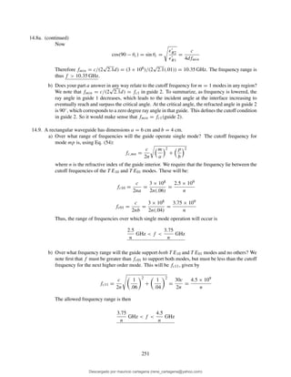 14.8a. (continued)
Now
cos(90 − θc) = sin θc =
ǫ′
R2
ǫ′
R1
=
c
4dfmin
Therefore fmin = c/(2
√
2.1d) = (3 × 108)/(2
√
2.1(.01)) = 10.35 GHz. The frequency range is
thus f > 10.35 GHz.
b) Does your part a answer in any way relate to the cutoff frequency for m = 1 modes in any region?
We note that fmin = c/(2
√
2.1d) = fc1 in guide 2. To summarize, as frequency is lowered, the
ray angle in guide 1 decreases, which leads to the incident angle at the interface increasing to
eventually reach and surpass the critical angle. At the critical angle, the refracted angle in guide 2
is 90◦, which corresponds to a zero degree ray angle in that guide. This deﬁnes the cutoff condition
in guide 2. So it would make sense that fmin = fc1(guide 2).
14.9. A rectangular waveguide has dimensions a = 6 cm and b = 4 cm.
a) Over what range of frequencies will the guide operate single mode? The cutoff frequency for
mode mp is, using Eq. (54):
fc,mn =
c
2n
m
a
2
+
p
b
2
where n is the refractive index of the guide interior. We require that the frequency lie between the
cutoff frequencies of the T E10 and T E01 modes. These will be:
fc10 =
c
2na
=
3 × 108
2n(.06)
=
2.5 × 109
n
fc01 =
c
2nb
=
3 × 108
2n(.04)
=
3.75 × 109
n
Thus, the range of frequencies over which single mode operation will occur is
2.5
n
GHz < f <
3.75
n
GHz
b) Over what frequency range will the guide support both T E10 and T E01 modes and no others? We
note ﬁrst that f must be greater than fc01 to support both modes, but must be less than the cutoff
frequency for the next higher order mode. This will be fc11, given by
fc11 =
c
2n
1
.06
2
+
1
.04
2
=
30c
2n
=
4.5 × 109
n
The allowed frequency range is then
3.75
n
GHz < f <
4.5
n
GHz
251
Descargado por mauricio cartagena (rene_cartagena@yahoo.com)
lOMoARcPSD|5423334
 
