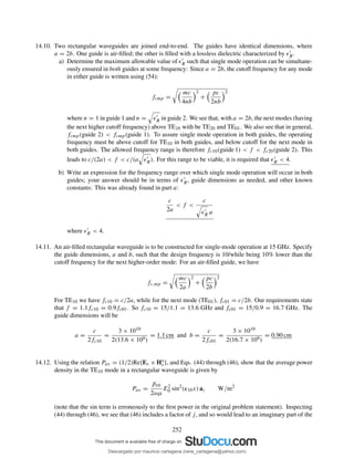 14.10. Two rectangular waveguides are joined end-to-end. The guides have identical dimensions, where
a = 2b. One guide is air-ﬁlled; the other is ﬁlled with a lossless dielectric characterized by ǫ′
R.
a) Determine the maximum allowable value of ǫ′
R such that single mode operation can be simultane-
ously ensured in both guides at some frequency: Since a = 2b, the cutoff frequency for any mode
in either guide is written using (54):
fcmp =
mc
4nb
2
+
pc
2nb
2
where n = 1 in guide 1 and n = ǫ′
R in guide 2. We see that, with a = 2b, the next modes (having
the next higher cutoff frequency) above TE10 with be TE20 and TE01. We also see that in general,
fcmp(guide 2) < fcmp(guide 1). To assure single mode operation in both guides, the operating
frequency must be above cutoff for TE10 in both guides, and below cutoff for the next mode in
both guides. The allowed frequency range is therefore fc10(guide 1) < f < fc20(guide 2). This
leads to c/(2a) < f < c/(a ǫ′
R). For this range to be viable, it is required that ǫ′
R < 4.
b) Write an expression for the frequency range over which single mode operation will occur in both
guides; your answer should be in terms of ǫ′
R, guide dimensions as needed, and other known
constants: This was already found in part a:
c
2a
< f <
c
ǫ′
R a
where ǫ′
R < 4.
14.11. An air-ﬁlled rectangular waveguide is to be constructed for single-mode operation at 15 GHz. Specify
the guide dimensions, a and b, such that the design frequency is 10/while being 10% lower than the
cutoff frequency for the next higher-order mode: For an air-ﬁlled guide, we have
fc,mp =
mc
2a
2
+
pc
2b
2
For TE10 we have fc10 = c/2a, while for the next mode (TE01), fc01 = c/2b. Our requirements state
that f = 1.1fc10 = 0.9fc01. So fc10 = 15/1.1 = 13.6 GHz and fc01 = 15/0.9 = 16.7 GHz. The
guide dimensions will be
a =
c
2fc10
=
3 × 1010
2(13.6 × 109)
= 1.1 cm and b =
c
2fc01
=
3 × 1010
2(16.7 × 109)
= 0.90 cm
14.12. Using the relation Pav = (1/2)Re{Es × H∗
s }, and Eqs. (44) through (46), show that the average power
density in the TE10 mode in a rectangular waveguide is given by
Pav =
β10
2ωµ
E2
0 sin2
(κ10x) az W/m2
(note that the sin term is erroneously to the ﬁrst power in the original problem statement). Inspecting
(44) through (46), we see that (46) includes a factor of j, and so would lead to an imaginary part of the
252
Descargado por mauricio cartagena (rene_cartagena@yahoo.com)
lOMoARcPSD|5423334
 