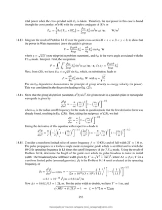 total power when the cross product with Ey is taken. Therefore, the real power in this case is found
through the cross product of (44) with the complex conjugate of (45), or
Pav =
1
2
Re Eys × H∗
xs =
β10
2ωµ
E2
0 sin2
(κ10x) az W/m2
14.13. Integrate the result of Problem 14.12 over the guide cross-section 0 < x < a, 0 < y < b, to show that
the power in Watts transmitted down the guide is given as
P =
β10ab
4ωµ
E2
0 =
ab
4η
E2
0 sin θ10 W
where η =
√
µ/ǫ (note misprint in problem statement), and θ10 is the wave angle associated with the
TE10 mode. Interpret. First, the integration:
P =
b
0
a
0
β10
2ωµ
E2
0 sin2
(κ10x) az · az dx dy =
β10ab
4ωµ
E2
0
Next, from (20), we have β10 = ω
√
µǫ sin θ10, which, on substitution, leads to
P =
ab
4η
E2
0 sin θ10 W with η =
µ
ǫ
The sin θ10 dependence demonstrates the principle of group velocity as energy velocity (or power).
This was considered in the discussion leading to Eq. (23).
14.14. Show that the group dispersion parameter, d2β/dω2, for given mode in a parallel-plate or rectangular
waveguide is given by
d2β
dω2
= −
n
ωc
ωc
ω
2
1 −
ωc
ω
2 −3/2
where ωc is the radian cutoff frequency for the mode in question (note that the ﬁrst derivative form was
already found, resulting in Eq. (23)). First, taking the reciprocal of (23), we ﬁnd
dβ
dω
=
n
c
1 −
ωc
ω
2 −1/2
Taking the derivative of this equation with respect to ω leads to
d2β
dω2
=
n
c
−
1
2
1 −
ωc
ω
2 −3/2
2ω2
c
ω3
= −
n
ωc
ωc
ω
2
1 −
ωc
ω
2 −3/2
14.15. Consider a transform-limited pulse of center frequency f = 10 GHz and of full-width 2T = 1.0 ns.
The pulse propagates in a lossless single mode rectangular guide which is air-ﬁlled and in which the
10 GHz operating frequency is 1.1 times the cutoff frequency of the T E10 mode. Using the result of
Problem 14.14, determine the length of the guide over which the pulse broadens to twice its initial
width: The broadened pulse will have width given by T ′ = T 2 + ( τ)2, where τ = β2L/T for a
transform limited pulse (assumed gaussian). β2 is the Problem 14.14 result evaluated at the operating
frequency, or
β2 =
d2β
dω2
|ω=10 GHz = −
1
(2π × 1010)(3 × 108)
1
1.1
2
1 −
1
1.1
2 −3/2
= 6.1 × 10−19
s2
/m = 0.61 ns2
/m
Now τ = 0.61L/0.5 = 1.2L ns. For the pulse width to double, we have T ′ = 1 ns, and
(.05)2 + (1.2L)2 = 1 ⇒ L = 0.72 m = 72 cm
253
Descargado por mauricio cartagena (rene_cartagena@yahoo.com)
lOMoARcPSD|5423334
 