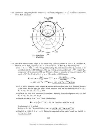 14.22. (continued) The polar plots for ﬁeld (r = 2 × 104 sin θ) and power (r =
√
2 × 104 sin θ) are shown
below. Both are circles.
14.23. Two short antennas at the origin in free space carry identical currents of 5 cos ωt A, one in the az
direction, one in the ay direction. Let λ = 2π m and d = 0.1 m. Find Es at the distant point:
a) (x = 0, y = 1000, z = 0): This point lies along the axial direction of the ay antenna, so its
contribution to the ﬁeld will be zero. This leaves the az antenna, and since θ = 90◦, only the Eθs
component will be present (as (82) and (83) show). Since we are in the far zone, (84) applies. We
use θ = 90◦, d = 0.1, λ = 2π, η = η0 = 120π, and r = 1000 to write:
Es = Eθsaθ = j
I0dη
2λr
sin θe−j2πr/λ
aθ = j
5(0.1)(120π)
4π(1000)
e−j1000
aθ
= j(1.5 × 10−2
)e−j1000
aθ = −j(1.5 × 10−2
)e−j1000
az V/m
b) (0, 0, 1000): Along the z axis, only the ay antenna will contribute to the ﬁeld. Since the distance
is the same, we can apply the part a result, modiﬁed such the the ﬁeld direction is in −ay:
Es = −j(1.5 × 10−2)e−j1000 ay V/m
c) (1000, 0, 0): Here, both antennas will contribute. Applying the results of parts a and b, we ﬁnd
Es = −j(1.5 × 10−2)(ay + az).
d) Find E at (1000, 0, 0) at t = 0: This is found through
E(t) = Re Esejωt
= (1.5 × 10−2
) sin(ωt − 1000)(ay + az)
Evaluating at t = 0, we ﬁnd
E(0) = (1.5 × 10−2)[− sin(1000)](ay + az) = −(1.24 × 10−2)(ay + az) V/m.
e) Find |E| at (1000, 0, 0) at t = 0: Taking the magnitude of the part d result, we ﬁnd |E| =
1.75 × 10−2 V/m.
257
Descargado por mauricio cartagena (rene_cartagena@yahoo.com)
lOMoARcPSD|5423334
 