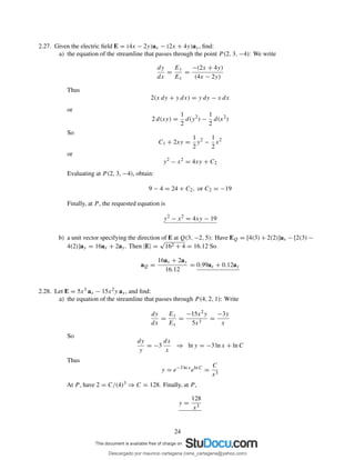 2.27. Given the electric ﬁeld E = (4x − 2y)ax − (2x + 4y)ay, ﬁnd:
a) the equation of the streamline that passes through the point P (2, 3, −4): We write
dy
dx
=
Ey
Ex
=
−(2x + 4y)
(4x − 2y)
Thus
2(x dy + y dx) = y dy − x dx
or
2 d(xy) =
1
2
d(y2
) −
1
2
d(x2
)
So
C1 + 2xy =
1
2
y2
−
1
2
x2
or
y2
− x2
= 4xy + C2
Evaluating at P (2, 3, −4), obtain:
9 − 4 = 24 + C2, or C2 = −19
Finally, at P , the requested equation is
y2
− x2
= 4xy − 19
b) a unit vector specifying the direction of E at Q(3, −2, 5): Have EQ = [4(3) + 2(2)]ax − [2(3) −
4(2)]ay = 16ax + 2ay. Then |E| =
√
162 + 4 = 16.12 So
aQ =
16ax + 2ay
16.12
= 0.99ax + 0.12ay
2.28. Let E = 5x3 ax − 15x2y ay, and ﬁnd:
a) the equation of the streamline that passes through P (4, 2, 1): Write
dy
dx
=
Ey
Ex
=
−15x2y
5x3
=
−3y
x
So
dy
y
= −3
dx
x
⇒ ln y = −3 ln x + ln C
Thus
y = e−3 ln x
eln C
=
C
x3
At P , have 2 = C/(4)3 ⇒ C = 128. Finally, at P ,
y =
128
x3
24
Descargado por mauricio cartagena (rene_cartagena@yahoo.com)
lOMoARcPSD|5423334
 