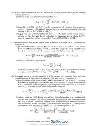 14.24. A short current element has d = 0.03λ. Calculate the radiation resistance for each of the following
current distributions:
a) uniform: In this case, (86) applies directly and we ﬁnd
Rrad = 80π2 d
λ
2
= 80π2
(.03)2
= 0.711
b) linear, I(z) = I0(0.5d − |z|)/0.5d: Here, the average current is 0.5I0, and so the average power
drops by a factor of 0.25. The radiation resistance therefore is down to one-fourth the value found
in part a, or Rrad = (0.25)(0.711) = 0.178 .
c) step, I0 for 0 < |z| < 0.25d and 0.5I0 for 0.25d < |z| < 0.5d: In this case the average current on
the wire is 0.75I0. The radiated power (and radiation resistance) are down to a factor of (0.75)2
times their values for a uniform current, and so Rrad = (0.75)2(0.711) = 0.400 .
14.25. A dipole antenna in free space has a linear current distribution. If the length is 0.02λ, what value of I0
is required to:
a) provide a radiation-ﬁeld amplitude of 100 mV/m at a distance of one mile, at θ = 90◦: With a
linear current distribution, the peak current, I0, occurs at the center of the dipole; current decreases
linearly to zero at the two ends. The average current is thus I0/2, and we use Eq. (84) to write:
|Eθ | =
I0dη0
4λr
sin(90◦
) =
I0(0.02)(120π)
(4)(5280)(12)(0.0254)
= 0.1 ⇒ I0 = 85.4 A
b) radiate a total power of 1 watt? We use
Pavg =
1
4
1
2
I2
0 Rrad
where the radiation resistance is given by Eq. (86), and where the factor of 1/4 arises from the
average current of I0/2: We obtain Pavg = 10π2I2
0 (0.02)2 = 1 ⇒ I0 = 5.03 A.
14.26. A monopole antenna in free space, extending vertically over a perfectly conducting plane, has a linear
current distribution. If the length of the antenna is 0.01λ, what value of I0 is required to
a) provide a radiation ﬁeld amplitude of 100 mV/m at a distance of 1 mi, at θ = 90◦: The image
antenna below the plane provides a radiation pattern that is identical to a dipole antenna of length
0.02λ. The radiation ﬁeld is thus given by (84) in free space, where θ = 90◦, and with an additional
factor of 1/2 included to account for the linear current distribution:
|Eθ | =
1
2
I0dη0
2λr
⇒ I0 =
4r|Eθ |
(d/λ)η0
=
4(5289)(12 × .0254)(100 × 10−3)
(.02)(377)
= 85.4 A
b) radiate a total power of 1W: For the monopole over the conducting plane, power is radiated only
over the upper half-space. This reduces the radiation resistance of the equivalent dipole antenna
by a factor of one-half. Additionally, the linear current distribution reduces the radiation resistance
of a dipole having uniform current by a factor of one-fourth. Therefore, Rrad is one-eighth the
value obtained from (86), or Rrad = 10π2(d/λ)2. The current magnitude is now
I0 =
2Pav
Rrad
1/2
=
2(1)
10π2(d/λ)2
1/2
=
√
2
√
10 π(.02)
= 7.1 A
258
Descargado por mauricio cartagena (rene_cartagena@yahoo.com)
lOMoARcPSD|5423334
 