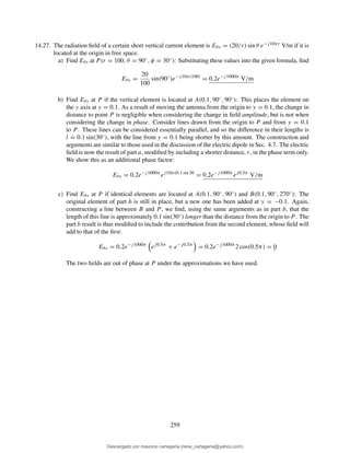14.27. The radiation ﬁeld of a certain short vertical current element is Eθs = (20/r) sin θ e−j10πr V/m if it is
located at the origin in free space.
a) Find Eθs at P (r = 100, θ = 90◦, φ = 30◦): Substituting these values into the given formula, ﬁnd
Eθs =
20
100
sin(90◦
)e−j10π(100)
= 0.2e−j1000π
V/m
b) Find Eθs at P if the vertical element is located at A(0.1, 90◦, 90◦): This places the element on
the y axis at y = 0.1. As a result of moving the antenna from the origin to y = 0.1, the change in
distance to point P is negligible when considering the change in ﬁeld amplitude, but is not when
considering the change in phase. Consider lines drawn from the origin to P and from y = 0.1
to P. These lines can be considered essentially parallel, and so the difference in their lengths is
l
.
= 0.1 sin(30◦), with the line from y = 0.1 being shorter by this amount. The construction and
arguments are similar to those used in the discussion of the electric dipole in Sec. 4.7. The electric
ﬁeld is now the result of part a, modiﬁed by including a shorter distance, r, in the phase term only.
We show this as an additional phase factor:
Eθs = 0.2e−j1000π
ej10π(0.1 sin 30
= 0.2e−j1000π
ej0.5π
V/m
c) Find Eθs at P if identical elements are located at A(0.1, 90◦, 90◦) and B(0.1, 90◦, 270◦): The
original element of part b is still in place, but a new one has been added at y = −0.1. Again,
constructing a line between B and P , we ﬁnd, using the same arguments as in part b, that the
length of this line is approximately 0.1 sin(30◦) longer than the distance from the origin to P. The
part b result is thus modiﬁed to include the contribution from the second element, whose ﬁeld will
add to that of the ﬁrst:
Eθs = 0.2e−j1000π
ej0.5π
+ e−j0.5π
= 0.2e−j1000π
2 cos(0.5π) = 0
The two ﬁelds are out of phase at P under the approximations we have used.
259
Descargado por mauricio cartagena (rene_cartagena@yahoo.com)
lOMoARcPSD|5423334
 