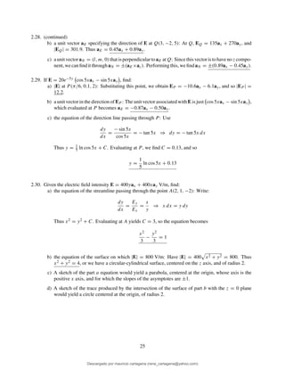 2.28. (continued)
b) a unit vector aE specifying the direction of E at Q(3, −2, 5): At Q, EQ = 135ax + 270ay, and
|EQ| = 301.9. Thus aE = 0.45ax + 0.89ay.
c) aunitvectoraN = (l, m, 0)thatisperpendiculartoaE atQ: Sincethisvectoristohavenoz compo-
nent, wecanﬁnditthroughaN = ±(aE×az). Performingthis, weﬁndaN = ±(0.89ax − 0.45ay).
2.29. If E = 20e−5y cos 5xax − sin 5xay , ﬁnd:
a) |E| at P (π/6, 0.1, 2): Substituting this point, we obtain EP = −10.6ax − 6.1ay, and so |EP | =
12.2.
b) a unit vector in the direction of EP : The unit vector associated with E is just cos 5xax − sin 5xay ,
which evaluated at P becomes aE = −0.87ax − 0.50ay.
c) the equation of the direction line passing through P : Use
dy
dx
=
− sin 5x
cos 5x
= − tan 5x ⇒ dy = − tan 5x dx
Thus y = 1
5 ln cos 5x + C. Evaluating at P , we ﬁnd C = 0.13, and so
y =
1
5
ln cos 5x + 0.13
2.30. Given the electric ﬁeld intensity E = 400yax + 400xay V/m, ﬁnd:
a) the equation of the streamline passing through the point A(2, 1, −2): Write:
dy
dx
=
Ey
Ex
=
x
y
⇒ x dx = y dy
Thus x2 = y2 + C. Evaluating at A yields C = 3, so the equation becomes
x2
3
−
y2
3
= 1
b) the equation of the surface on which |E| = 800 V/m: Have |E| = 400 x2 + y2 = 800. Thus
x2 + y2 = 4, or we have a circular-cylindrical surface, centered on the z axis, and of radius 2.
c) A sketch of the part a equation would yield a parabola, centered at the origin, whose axis is the
positive x axis, and for which the slopes of the asymptotes are ±1.
d) A sketch of the trace produced by the intersection of the surface of part b with the z = 0 plane
would yield a circle centered at the origin, of radius 2.
25
Descargado por mauricio cartagena (rene_cartagena@yahoo.com)
lOMoARcPSD|5423334
 