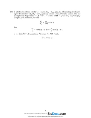 2.31. In cylindrical coordinates with E(ρ, φ) = Eρ(ρ, φ)aρ +Eφ(ρ, φ)aφ, the differential equation describ-
ing the direction lines is Eρ/Eφ = dρ/(ρdφ) in any constant-z plane. Derive the equation of the line
passing through the point P (ρ = 4, φ = 10◦, z = 2) in the ﬁeld E = 2ρ2 cos 3φaρ + 2ρ2 sin 3φaφ:
Using the given information, we write
Eρ
Eφ
=
dρ
ρdφ
= cot 3φ
Thus
dρ
ρ
= cot 3φ dφ ⇒ ln ρ =
1
3
ln sin 3φ + ln C
or ρ = C(sin 3φ)1/3. Evaluate this at P to obtain C = 7.14. Finally,
ρ3
= 364 sin 3φ
26
Descargado por mauricio cartagena (rene_cartagena@yahoo.com)
lOMoARcPSD|5423334
 