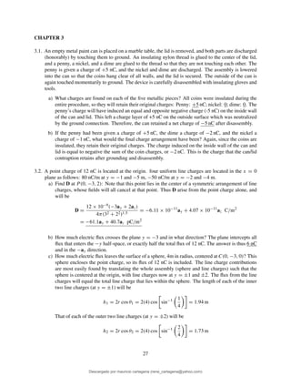 CHAPTER 3
3.1. An empty metal paint can is placed on a marble table, the lid is removed, and both parts are discharged
(honorably) by touching them to ground. An insulating nylon thread is glued to the center of the lid,
and a penny, a nickel, and a dime are glued to the thread so that they are not touching each other. The
penny is given a charge of +5 nC, and the nickel and dime are discharged. The assembly is lowered
into the can so that the coins hang clear of all walls, and the lid is secured. The outside of the can is
again touched momentarily to ground. The device is carefully disassembled with insulating gloves and
tools.
a) What charges are found on each of the ﬁve metallic pieces? All coins were insulated during the
entire procedure, so they will retain their original charges: Penny: +5 nC; nickel: 0; dime: 0. The
penny’s charge will have induced an equal and opposite negative charge (-5 nC) on the inside wall
of the can and lid. This left a charge layer of +5 nC on the outside surface which was neutralized
by the ground connection. Therefore, the can retained a net charge of −5 nC after disassembly.
b) If the penny had been given a charge of +5 nC, the dime a charge of −2 nC, and the nickel a
charge of −1 nC, what would the ﬁnal charge arrangement have been? Again, since the coins are
insulated, they retain their original charges. The charge induced on the inside wall of the can and
lid is equal to negative the sum of the coin charges, or −2 nC. This is the charge that the can/lid
contraption retains after grounding and disassembly.
3.2. A point charge of 12 nC is located at the origin. four uniform line charges are located in the x = 0
plane as follows: 80 nC/m at y = −1 and −5 m, −50 nC/m at y = −2 and −4 m.
a) Find D at P (0, −3, 2): Note that this point lies in the center of a symmetric arrangement of line
charges, whose ﬁelds will all cancel at that point. Thus D arise from the point charge alone, and
will be
D =
12 × 10−9(−3ay + 2az)
4π(32 + 22)1.5
= −6.11 × 10−11
ay + 4.07 × 10−11
az C/m2
= −61.1ay + 40.7az pC/m2
b) How much electric ﬂux crosses the plane y = −3 and in what direction? The plane intercepts all
ﬂux that enters the −y half-space, or exactly half the total ﬂux of 12 nC. The answer is thus 6 nC
and in the −ay direction.
c) How much electric ﬂux leaves the surface of a sphere, 4m in radius, centered at C(0, −3, 0)? This
sphere encloses the point charge, so its ﬂux of 12 nC is included. The line charge contributions
are most easily found by translating the whole assembly (sphere and line charges) such that the
sphere is centered at the origin, with line charges now at y = ±1 and ±2. The ﬂux from the line
charges will equal the total line charge that lies within the sphere. The length of each of the inner
two line charges (at y = ±1) will be
h1 = 2r cos θ1 = 2(4) cos sin−1 1
4
= 1.94 m
That of each of the outer two line charges (at y = ±2) will be
h2 = 2r cos θ2 = 2(4) cos sin−1 2
4
= 1.73 m
27
Descargado por mauricio cartagena (rene_cartagena@yahoo.com)
lOMoARcPSD|5423334
 