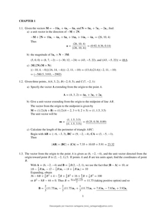 CHAPTER 1
1.1. Given the vectors M = −10ax + 4ay − 8az and N = 8ax + 7ay − 2az, ﬁnd:
a) a unit vector in the direction of −M + 2N.
−M + 2N = 10ax − 4ay + 8az + 16ax + 14ay − 4az = (26, 10, 4)
Thus
a =
(26, 10, 4)
|(26, 10, 4)|
= (0.92, 0.36, 0.14)
b) the magnitude of 5ax + N − 3M:
(5, 0, 0) + (8, 7, −2) − (−30, 12, −24) = (43, −5, 22), and |(43, −5, 22)| = 48.6.
c) |M||2N|(M + N):
|(−10, 4, −8)||(16, 14, −4)|(−2, 11, −10) = (13.4)(21.6)(−2, 11, −10)
= (−580.5, 3193, −2902)
1.2. Given three points, A(4, 3, 2), B(−2, 0, 5), and C(7, −2, 1):
a) Specify the vector A extending from the origin to the point A.
A = (4, 3, 2) = 4ax + 3ay + 2az
b) Give a unit vector extending from the origin to the midpoint of line AB.
The vector from the origin to the midpoint is given by
M = (1/2)(A + B) = (1/2)(4 − 2, 3 + 0, 2 + 5) = (1, 1.5, 3.5)
The unit vector will be
m =
(1, 1.5, 3.5)
|(1, 1.5, 3.5)|
= (0.25, 0.38, 0.89)
c) Calculate the length of the perimeter of triangle ABC:
Begin with AB = (−6, −3, 3), BC = (9, −2, −4), CA = (3, −5, −1).
Then
|AB| + |BC| + |CA| = 7.35 + 10.05 + 5.91 = 23.32
1.3. The vector from the origin to the point A is given as (6, −2, −4), and the unit vector directed from the
origin toward point B is (2, −2, 1)/3. If points A and B are ten units apart, ﬁnd the coordinates of point
B.
With A = (6, −2, −4) and B = 1
3 B(2, −2, 1), we use the fact that |B − A| = 10, or
|(6 − 2
3 B)ax − (2 − 2
3 B)ay − (4 + 1
3 B)az| = 10
Expanding, obtain
36 − 8B + 4
9 B2 + 4 − 8
3 B + 4
9 B2 + 16 + 8
3 B + 1
9 B2 = 100
or B2 − 8B − 44 = 0. Thus B = 8±
√
64−176
2 = 11.75 (taking positive option) and so
B =
2
3
(11.75)ax −
2
3
(11.75)ay +
1
3
(11.75)az = 7.83ax − 7.83ay + 3.92az
1
Descargado por mauricio cartagena (rene_cartagena@yahoo.com)
lOMoARcPSD|5423334
 