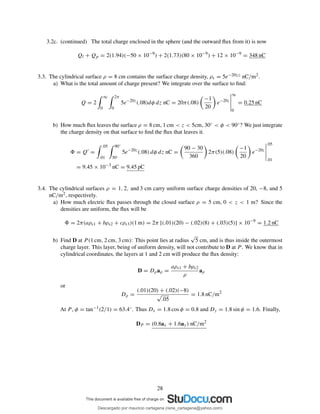 3.2c. (continued) The total charge enclosed in the sphere (and the outward ﬂux from it) is now
Ql + Qp = 2(1.94)(−50 × 10−9
) + 2(1.73)(80 × 10−9
) + 12 × 10−9
= 348 nC
3.3. The cylindrical surface ρ = 8 cm contains the surface charge density, ρs = 5e−20|z| nC/m2.
a) What is the total amount of charge present? We integrate over the surface to ﬁnd:
Q = 2
∞
0
2π
0
5e−20z
(.08)dφ dz nC = 20π(.08)
−1
20
e−20z
∞
0
= 0.25 nC
b) How much ﬂux leaves the surface ρ = 8 cm, 1 cm < z < 5cm, 30◦ < φ < 90◦? We just integrate
the charge density on that surface to ﬁnd the ﬂux that leaves it.
= Q′
=
.05
.01
90◦
30◦
5e−20z
(.08) dφ dz nC =
90 − 30
360
2π(5)(.08)
−1
20
e−20z
.05
.01
= 9.45 × 10−3
nC = 9.45 pC
3.4. The cylindrical surfaces ρ = 1, 2, and 3 cm carry uniform surface charge densities of 20, −8, and 5
nC/m2, respectively.
a) How much electric ﬂux passes through the closed surface ρ = 5 cm, 0 < z < 1 m? Since the
densities are uniform, the ﬂux will be
= 2π(aρs1 + bρs2 + cρs3)(1 m) = 2π [(.01)(20) − (.02)(8) + (.03)(5)] × 10−9
= 1.2 nC
b) Find D at P (1 cm, 2 cm, 3 cm): This point lies at radius
√
5 cm, and is thus inside the outermost
charge layer. This layer, being of uniform density, will not contribute to D at P . We know that in
cylindrical coordinates, the layers at 1 and 2 cm will produce the ﬂux density:
D = Dρaρ =
aρs1 + bρs2
ρ
aρ
or
Dρ =
(.01)(20) + (.02)(−8)
√
.05
= 1.8 nC/m2
At P , φ = tan−1(2/1) = 63.4◦. Thus Dx = 1.8 cos φ = 0.8 and Dy = 1.8 sin φ = 1.6. Finally,
DP = (0.8ax + 1.6ay) nC/m2
28
Descargado por mauricio cartagena (rene_cartagena@yahoo.com)
lOMoARcPSD|5423334
 