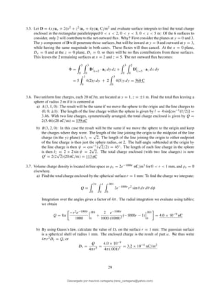 3.5. Let D = 4xyax + 2(x2 + z2)ay + 4yzaz C/m2 and evaluate surface integrals to ﬁnd the total charge
enclosed in the rectangular parallelepiped 0 < x < 2, 0 < y < 3, 0 < z < 5 m: Of the 6 surfaces to
consider, only 2 will contribute to the net outward ﬂux. Why? First consider the planes at y = 0 and 3.
The y component of D will penetrate those surfaces, but will be inward at y = 0 and outward at y = 3,
while having the same magnitude in both cases. These ﬂuxes will thus cancel. At the x = 0 plane,
Dx = 0 and at the z = 0 plane, Dz = 0, so there will be no ﬂux contributions from these surfaces.
This leaves the 2 remaining surfaces at x = 2 and z = 5. The net outward ﬂux becomes:
=
5
0
3
0
D x=2
· ax dy dz +
3
0
2
0
D z=5
· az dx dy
= 5
3
0
4(2)y dy + 2
3
0
4(5)y dy = 360 C
3.6. Two uniform line charges, each 20 nC/m, are located at y = 1, z = ±1 m. Find the total ﬂux leaving a
sphere of radius 2 m if it is centered at
a) A(3, 1, 0): The result will be the same if we move the sphere to the origin and the line charges to
(0, 0, ±1). The length of the line charge within the sphere is given by l = 4 sin[cos−1(1/2)] =
3.46. With two line charges, symmetrically arranged, the total charge enclosed is given by Q =
2(3.46)(20 nC/m) = 139 nC
b) B(3, 2, 0): In this case the result will be the same if we move the sphere to the origin and keep
the charges where they were. The length of the line joining the origin to the midpoint of the line
charge (in the yz plane) is l1 =
√
2. The length of the line joining the origin to either endpoint
of the line charge is then just the sphere radius, or 2. The half-angle subtended at the origin by
the line charge is then ψ = cos−1(
√
2/2) = 45◦. The length of each line charge in the sphere
is then l2 = 2 × 2 sin ψ = 2
√
2. The total charge enclosed (with two line charges) is now
Q′ = 2(2
√
2)(20 nC/m) = 113 nC
3.7. Volume charge density is located in free space as ρv = 2e−1000r nC/m3 for 0 < r < 1 mm, and ρv = 0
elsewhere.
a) Find the total charge enclosed by the spherical surface r = 1 mm: To ﬁnd the charge we integrate:
Q =
2π
0
π
0
.001
0
2e−1000r
r2
sin θ dr dθ dφ
Integration over the angles gives a factor of 4π. The radial integration we evaluate using tables;
we obtain
Q = 8π
−r2e−1000r
1000
.001
0
+
2
1000
e−1000r
(1000)2
(−1000r − 1)
.001
0
= 4.0 × 10−9
nC
b) By using Gauss’s law, calculate the value of Dr on the surface r = 1 mm: The gaussian surface
is a spherical shell of radius 1 mm. The enclosed charge is the result of part a. We thus write
4πr2Dr = Q, or
Dr =
Q
4πr2
=
4.0 × 10−9
4π(.001)2
= 3.2 × 10−4
nC/m2
29
Descargado por mauricio cartagena (rene_cartagena@yahoo.com)
lOMoARcPSD|5423334
 