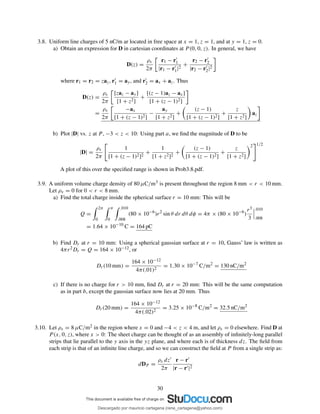 3.8. Uniform line charges of 5 nC/m ar located in free space at x = 1, z = 1, and at y = 1, z = 0.
a) Obtain an expression for D in cartesian coordinates at P (0, 0, z). In general, we have
D(z) =
ρs
2π
r1 − r′
1
|r1 − r′
1|2
+
r2 − r′
2
|r2 − r′
2|2
where r1 = r2 = zaz, r′
1 = ay, and r′
2 = ax + az. Thus
D(z) =
ρs
2π
[zaz − ay]
[1 + z2]
+
[(z − 1)az − ax]
[1 + (z − 1)2]
=
ρs
2π
−ax
[1 + (z − 1)2]
−
ay
[1 + z2]
+
(z − 1)
[1 + (z − 1)2]
+
z
[1 + z2]
az
b) Plot |D| vs. z at P , −3 < z < 10: Using part a, we ﬁnd the magnitude of D to be
|D| =
ρs
2π
1
[1 + (z − 1)2]2
+
1
[1 + z2]2
+
(z − 1)
[1 + (z − 1)2]
+
z
[1 + z2]
2 1/2
A plot of this over the speciﬁed range is shown in Prob3.8.pdf.
3.9. A uniform volume charge density of 80 µC/m3 is present throughout the region 8 mm < r < 10 mm.
Let ρv = 0 for 0 < r < 8 mm.
a) Find the total charge inside the spherical surface r = 10 mm: This will be
Q =
2π
0
π
0
.010
.008
(80 × 10−6
)r2
sin θ dr dθ dφ = 4π × (80 × 10−6
)
r3
3
.010
.008
= 1.64 × 10−10
C = 164 pC
b) Find Dr at r = 10 mm: Using a spherical gaussian surface at r = 10, Gauss’ law is written as
4πr2Dr = Q = 164 × 10−12, or
Dr(10 mm) =
164 × 10−12
4π(.01)2
= 1.30 × 10−7
C/m2
= 130 nC/m2
c) If there is no charge for r > 10 mm, ﬁnd Dr at r = 20 mm: This will be the same computation
as in part b, except the gaussian surface now lies at 20 mm. Thus
Dr(20 mm) =
164 × 10−12
4π(.02)2
= 3.25 × 10−8
C/m2
= 32.5 nC/m2
3.10. Let ρs = 8 µC/m2 in the region where x = 0 and −4 < z < 4 m, and let ρs = 0 elsewhere. Find D at
P (x, 0, z), where x > 0: The sheet charge can be thought of as an assembly of inﬁnitely-long parallel
strips that lie parallel to the y axis in the yz plane, and where each is of thickness dz. The ﬁeld from
each strip is that of an inﬁnite line charge, and so we can construct the ﬁeld at P from a single strip as:
dDP =
ρs dz′
2π
r − r′
|r − r′|2
30
Descargado por mauricio cartagena (rene_cartagena@yahoo.com)
lOMoARcPSD|5423334
 