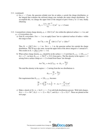 3.11. (continued)
c) for ρ > 1.5 mm, the gaussian cylinder now lies at radius ρ outside the charge distribution, so
the integral that evaluates the enclosed charge now includes the entire charge distribution. To
accomplish this, we change the upper limit of the integral of part b from ρ to 1.5 mm, ﬁnally
obtaining:
Dρ =
2.5 × 10−15
πρ
C/m2
(ρ > 1.5 mm)
3.12. A nonuniform volume charge density, ρv = 120r C/m3, lies within the spherical surface r = 1 m, and
ρv = 0 everywhere else.
a) Find Dr everywhere. For r < 1 m, we apply Gauss’ law to a spherical surface of radius r within
this range to ﬁnd
4πr2
Dr = 4π
r
0
120r′
(r′
)2
dr′
= 120πr4
Thus Dr = (30r2) for r < 1 m. For r > 1 m, the gaussian surface lies outside the charge
distribution. The set up is the same, except the upper limit of the above integral is 1 instead of r.
This results in Dr = (30/r2) for r > 1 m.
b) What surface charge density, ρs2, should be on the surface r = 2 such that Dr,r=2− = 2Dr,r=2+?
At r = 2−, we have Dr,r=2− = 30/22 = 15/2, from part a. The ﬂux density in the region r > 2
arising from a surface charge at r = 2 is found from Gauss’ law through
4πr2
Drs = 4π(2)2
ρs2 ⇒ Drs =
4ρs2
r2
The total ﬂux density in the region r > 2 arising from the two distributions is
DrT =
30
r2
+
4ρs2
r2
Our requirement that Dr,r=2− = 2Dr,r=2+ becomes
30
22
= 2
30
22
+ ρs2 ⇒ ρs2 = −
15
4
C/m2
c) Make a sketch of Dr vs. r for 0 < r < 5 m with both distributions present. With both charges,
Dr(r < 1) = 30r2, Dr(1 < r < 2) = 30/r2, and Dr(r > 2) = 15/r2. These are plotted on the
next page.
32
Descargado por mauricio cartagena (rene_cartagena@yahoo.com)
lOMoARcPSD|5423334
 