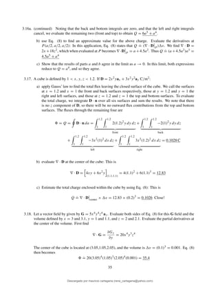 3.16a. (continued) Noting that the back and bottom integrals are zero, and that the left and right integrals
cancel, we evaluate the remaining two (front and top) to obtain Q = 6a5 + a4.
b) use Eq. (8) to ﬁnd an approximate value for the above charge. Evaluate the derivatives at
P (a/2, a/2, a/2): In this application, Eq. (8) states that Q
.
= (∇ · D P
) v. We ﬁnd ∇ · D =
2x +18z2, which when evaluated at P becomes ∇ ·D P
= a +4.5a2. Thus Q
.
= (a +4.5a2)a3 =
4.5a5 + a4
c) Show that the results of parts a and b agree in the limit as a → 0. In this limit, both expressions
reduce to Q = a4, and so they agree.
3.17. A cube is deﬁned by 1 < x, y, z < 1.2. If D = 2x2yax + 3x2y2ay C/m2:
a) apply Gauss’ law to ﬁnd the total ﬂux leaving the closed surface of the cube. We call the surfaces
at x = 1.2 and x = 1 the front and back surfaces respectively, those at y = 1.2 and y = 1 the
right and left surfaces, and those at z = 1.2 and z = 1 the top and bottom surfaces. To evaluate
the total charge, we integrate D · n over all six surfaces and sum the results. We note that there
is no z component of D, so there will be no outward ﬂux contributions from the top and bottom
surfaces. The ﬂuxes through the remaining four are
= Q = D · n da =
1.2
1
1.2
1
2(1.2)2
y dy dz
front
+
1.2
1
1.2
1
−2(1)2
y dy dz
back
+
1.2
1
1.2
1
−3x2
(1)2
dx dz
left
+
1.2
1
1.2
1
3x2
(1.2)2
dx dz
right
= 0.1028 C
b) evaluate ∇ · D at the center of the cube: This is
∇ · D = 4xy + 6x2
y
(1.1,1.1)
= 4(1.1)2
+ 6(1.1)3
= 12.83
c) Estimate the total charge enclosed within the cube by using Eq. (8): This is
Q
.
= ∇ · D center
× v = 12.83 × (0.2)3
= 0.1026 Close!
3.18. Let a vector ﬁeld by given by G = 5x4y4z4 ay. Evaluate both sides of Eq. (8) for this G ﬁeld and the
volume deﬁned by x = 3 and 3.1, y = 1 and 1.1, and z = 2 and 2.1. Evaluate the partial derivatives at
the center of the volume. First ﬁnd
∇ · G =
∂Gy
∂y
= 20x4
y3
z4
The center of the cube is located at (3.05,1.05,2.05), and the volume is v = (0.1)3 = 0.001. Eq. (8)
then becomes
.
= 20(3.05)4
(1.05)3
(2.05)4
(0.001) = 35.4
35
Descargado por mauricio cartagena (rene_cartagena@yahoo.com)
lOMoARcPSD|5423334
 