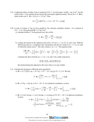3.19. A spherical surface of radius 3 mm is centered at P (4, 1, 5) in free space. Let D = xax C/m2. Use the
results of Sec. 3.4 to estimate the net electric ﬂux leaving the spherical surface: We use
.
= ∇ · D v,
where in this case ∇ · D = (∂/∂x)x = 1 C/m3. Thus
.
=
4
3
π(.003)3
(1) = 1.13 × 10−7
C = 113 nC
3.20. A cube of volume a3 has its faces parallel to the cartesian coordinate surfaces. It is centered at
P (3, −2, 4). Given the ﬁeld D = 2x3ax C/m2:
a) calculate div D at P : In the present case, this will be
∇ · D =
∂Dx
∂x
=
dDx
dx
= 54 C/m3
b) evaluate the fraction in the rightmost side of Eq. (13) for a = 1 m, 0.1 m, and 1 mm: With the
ﬁeld having only an x component, ﬂux will pentrate only the two surfaces at x = 3 ± a/2, each
of which has surface area a2. The cube volume is v = a3. The equation reads:
D · dS
v
=
1
a3
2 3 +
a
2
3
a2
− 2 3 −
a
2
3
a2
=
2
a
(3 +
a
2
)3
− (3 −
a
2
)3
evaluating the above formula at a = 1 m, .1 m, and 1 mm, yields respectively
54.50, 54.01, and 54.00 C/m3
,
thus demonstrating the approach to the exact value as v gets smaller.
3.21. Calculate the divergence of D at the point speciﬁed if
a) D = (1/z2) 10xyz ax + 5x2z ay + (2z3 − 5x2y) az at P (−2, 3, 5): We ﬁnd
∇ · D =
10y
z
+ 0 + 2 +
10x2y
z3
(−2,3,5)
= 8.96
b) D = 5z2aρ + 10ρz az at P (3, −45◦, 5): In cylindrical coordinates, we have
∇ · D =
1
ρ
∂
∂ρ
(ρDρ) +
1
ρ
∂Dφ
∂φ
+
∂Dz
∂z
=
5z2
ρ
+ 10ρ
(3,−45◦,5)
= 71.67
c) D = 2r sin θ sin φ ar + r cos θ sin φ aθ + r cos φ aφ at P (3, 45◦, −45◦): In spherical coordinates,
we have
∇ · D =
1
r2
∂
∂r
(r2
Dr) +
1
r sin θ
∂
∂θ
(sin θDθ ) +
1
r sin θ
∂Dφ
∂φ
= 6 sin θ sin φ +
cos 2θ sin φ
sin θ
−
sin φ
sin θ (3,45◦,−45◦)
= −2
36
Descargado por mauricio cartagena (rene_cartagena@yahoo.com)
lOMoARcPSD|5423334
 