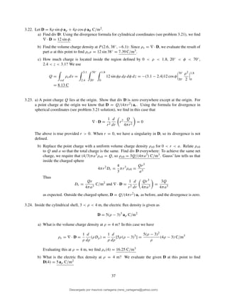 3.22. Let D = 8ρ sin φ aρ + 4ρ cos φ aφ C/m2.
a) Find div D: Using the divergence formula for cylindrical coordinates (see problem 3.21), we ﬁnd
∇ · D = 12 sin φ.
b) Find the volume charge density at P (2.6, 38◦, −6.1): Since ρv = ∇ · D, we evaluate the result of
part a at this point to ﬁnd ρvP = 12 sin 38◦ = 7.39 C/m3.
c) How much charge is located inside the region deﬁned by 0 < ρ < 1.8, 20◦ < φ < 70◦,
2.4 < z < 3.1? We use
Q =
vol
ρvdv =
3.1
2.4
70◦
20◦
1.8
0
12 sin φρ dρ dφ dz = −(3.1 − 2.4)12 cos φ
70◦
20◦
ρ2
2
1.8
0
= 8.13 C
3.23. a) A point charge Q lies at the origin. Show that div D is zero everywhere except at the origin. For
a point charge at the origin we know that D = Q/(4πr2) ar. Using the formula for divergence in
spherical coordinates (see problem 3.21 solution), we ﬁnd in this case that
∇ · D =
1
r2
d
dr
r2 Q
4πr2
= 0
The above is true provided r > 0. When r = 0, we have a singularity in D, so its divergence is not
deﬁned.
b) Replace the point charge with a uniform volume charge density ρv0 for 0 < r < a. Relate ρv0
to Q and a so that the total charge is the same. Find div D everywhere: To achieve the same net
charge, we require that (4/3)πa3ρv0 = Q, so ρv0 = 3Q/(4πa3) C/m3. Gauss’ law tells us that
inside the charged sphere
4πr2
Dr =
4
3
πr3
ρv0 =
Qr3
a3
Thus
Dr =
Qr
4πa3
C/m2
and ∇ · D =
1
r2
d
dr
Qr3
4πa3
=
3Q
4πa3
as expected. Outside the charged sphere, D = Q/(4πr2) ar as before, and the divergence is zero.
3.24. Inside the cylindrical shell, 3 < ρ < 4 m, the electric ﬂux density is given as
D = 5(ρ − 3)3
aρ C/m2
a) What is the volume charge density at ρ = 4 m? In this case we have
ρv = ∇ · D =
1
ρ
d
dρ
(ρDρ) =
1
ρ
d
dρ
[5ρ(ρ − 3)3
] =
5(ρ − 3)2
ρ
(4ρ − 3) C/m3
Evaluating this at ρ = 4 m, we ﬁnd ρv(4) = 16.25 C/m3
b) What is the electric ﬂux density at ρ = 4 m? We evaluate the given D at this point to ﬁnd
D(4) = 5 aρ C/m2
37
Descargado por mauricio cartagena (rene_cartagena@yahoo.com)
lOMoARcPSD|5423334
 