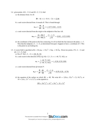 1.4. given points A(8, −5, 4) and B(−2, 3, 2), ﬁnd:
a) the distance from A to B.
|B − A| = |(−10, 8, −2)| = 12.96
b) a unit vector directed from A towards B. This is found through
aAB =
B − A
|B − A|
= (−0.77, 0.62, −0.15)
c) a unit vector directed from the origin to the midpoint of the line AB.
a0M =
(A + B)/2
|(A + B)/2|
=
(3, −1, 3)
√
19
= (0.69, −0.23, 0.69)
d) the coordinates of the point on the line connecting A to B at which the line intersects the plane z = 3.
Note that the midpoint, (3, −1, 3), as determined from part c happens to have z coordinate of 3. This
is the point we are looking for.
1.5. A vector ﬁeld is speciﬁed as G = 24xyax + 12(x2 + 2)ay + 18z2az. Given two points, P (1, 2, −1) and
Q(−2, 1, 3), ﬁnd:
a) G at P : G(1, 2, −1) = (48, 36, 18)
b) a unit vector in the direction of G at Q: G(−2, 1, 3) = (−48, 72, 162), so
aG =
(−48, 72, 162)
|(−48, 72, 162)|
= (−0.26, 0.39, 0.88)
c) a unit vector directed from Q toward P :
aQP =
P − Q
|P − Q|
=
(3, −1, 4)
√
26
= (0.59, 0.20, −0.78)
d) the equation of the surface on which |G| = 60: We write 60 = |(24xy, 12(x2 + 2), 18z2)|, or
10 = |(4xy, 2x2 + 4, 3z2)|, so the equation is
100 = 16x2
y2
+ 4x4
+ 16x2
+ 16 + 9z4
2
Descargado por mauricio cartagena (rene_cartagena@yahoo.com)
lOMoARcPSD|5423334
 