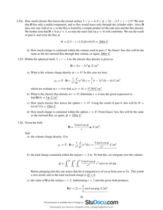 3.24c. How much electric ﬂux leaves the closed surface 3 < ρ < 4, 0 < φ < 2π, −2.5 < z < 2.5? We note
that D has only a radial component, and so ﬂux would leave only through the cylinder sides. Also, D
does not vary with φ or z, so the ﬂux is found by a simple product of the side area and the ﬂux density.
We further note that D = 0 at ρ = 3, so only the outer side (at ρ = 4) will contribute. We use the result
of part b, and write the ﬂux as
= [2.5 − (−2.5)]2π(4)(5) = 200π C
d) How much charge is contained within the volume used in part c? By Gauss’ law, this will be the
same as the net outward ﬂux through that volume, or again, 200π C.
3.25. Within the spherical shell, 3 < r < 4 m, the electric ﬂux density is given as
D = 5(r − 3)3
ar C/m2
a) What is the volume charge density at r = 4? In this case we have
ρv = ∇ · D =
1
r2
d
dr
(r2
Dr) =
5
r
(r − 3)2
(5r − 6) C/m3
which we evaluate at r = 4 to ﬁnd ρv(r = 4) = 17.50 C/m3.
b) What is the electric ﬂux density at r = 4? Substitute r = 4 into the given expression to
ﬁnd D(4) = 5 ar C/m2
c) How much electric ﬂux leaves the sphere r = 4? Using the result of part b, this will be =
4π(4)2(5) = 320π C
d) How much charge is contained within the sphere, r = 4? From Gauss’ law, this will be the same
as the outward ﬂux, or again, Q = 320π C.
3.26. Given the ﬁeld
D =
5 sin θ cos φ
r
ar C/m2
,
ﬁnd:
a) the volume charge density: Use
ρv = ∇ · D =
1
r2
d
dr
(r2
Dr) =
5 sin θ cos φ
r2
C/m3
b) the total charge contained within the region r < 2 m: To ﬁnd this, we integrate over the volume:
Q =
2π
0
π
0
2
0
5 sin θ cos φ
r2
r2
sin θ dr dθ dφ
Before plunging into this one notice that the φ integration is of cos φ from zero to 2π. This yields
a zero result, and so the total enclosed charge is Q = 0.
c) the value of D at the surface r = 2: Substituting r = 2 into the given ﬁeld produces
D(r = 2) =
5
2
sin θ cos φ ar C/m2
38
Descargado por mauricio cartagena (rene_cartagena@yahoo.com)
lOMoARcPSD|5423334
 