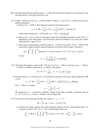 3.26d. the total electric ﬂux leaving the surface r = 2 Since the total enclosed charge is zero (from part b), the
net outward ﬂux is also zero, from Gauss’ law.
3.27. Let D = 5.00r2ar mC/m2 for r ≤ 0.08 m and D = 0.205 ar/r2 µC/m2 for r ≥ 0.08 m (note error in
problem statement).
a) Find ρv for r = 0.06 m: This radius lies within the ﬁrst region, and so
ρv = ∇ · D =
1
r2
d
dr
(r2
Dr) =
1
r2
d
dr
(5.00r4
) = 20r mC/m3
which when evaluated at r = 0.06 yields ρv(r = .06) = 1.20 mC/m3.
b) Find ρv for r = 0.1 m: This is in the region where the second ﬁeld expression is valid. The 1/r2
dependence of this ﬁeld yields a zero divergence (shown in Problem 3.23), and so the volume
charge density is zero at 0.1 m.
c) What surface charge density could be located at r = 0.08 m to cause D = 0 for r > 0.08 m? The
total surface charge should be equal and opposite to the total volume charge. The latter is
Q =
2π
0
π
0
.08
0
20r(mC/m3
) r2
sin θ dr dθ dφ = 2.57 × 10−3
mC = 2.57 µC
So now
ρs = −
2.57
4π(.08)2
= −32 µC/m2
3.28. The electric ﬂux density is given as D = 20ρ3 aρ C/m2 for ρ < 100 µm, and k aρ/ρ for ρ > 100 µm.
a) Find k so that D is continuous at ρ = 100 µm: We require
20 × 10−12
=
k
10−4
⇒ k = 2 × 10−15
C/m
b) Find and sketch ρv as a function of ρ: In cylindrical coordinates, with only a radial component of D,
we use
ρv = ∇ · D =
1
ρ
∂
∂ρ
(ρDρ) =
1
ρ
∂
∂ρ
(20ρ4
) = 80ρ2
C/m3
(ρ < 100 µm)
For ρ > 100 µm, we obtain
ρv =
1
ρ
∂
∂ρ
(ρ
k
ρ
) = 0
The sketch of ρv vs. ρ would be a parabola, starting at the origin, reaching a maximum value of
8 × 10−7 C/m3 at ρ = 100 µm. The plot is zero at larger radii.
3.29. In the region of free space that includes the volume 2 < x, y, z < 3,
D =
2
z2
(yz ax + xz ay − 2xy az) C/m2
a) Evaluate the volume integral side of the divergence theorem for the volume deﬁned above: In
cartesian, we ﬁnd ∇ · D = 8xy/z3. The volume integral side is now
vol
∇ · D dv =
3
2
3
2
3
2
8xy
z3
dxdydz = (9 − 4)(9 − 4)
1
4
−
1
9
= 3.47 C
39
Descargado por mauricio cartagena (rene_cartagena@yahoo.com)
lOMoARcPSD|5423334
 