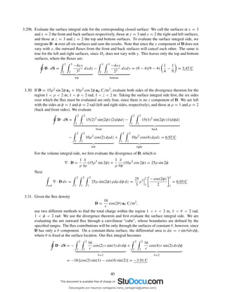 3.29b. Evaluate the surface integral side for the corresponding closed surface: We call the surfaces at x = 3
and x = 2 the front and back surfaces respectively, those at y = 3 and y = 2 the right and left surfaces,
and those at z = 3 and z = 2 the top and bottom surfaces. To evaluate the surface integral side, we
integrate D · n over all six surfaces and sum the results. Note that since the x component of D does not
vary with x, the outward ﬂuxes from the front and back surfaces will cancel each other. The same is
true for the left and right surfaces, since Dy does not vary with y. This leaves only the top and bottom
surfaces, where the ﬂuxes are:
D · dS =
3
2
3
2
−4xy
32
dxdy
top
−
3
2
3
2
−4xy
22
dxdy
bottom
= (9 − 4)(9 − 4)
1
4
−
1
9
= 3.47 C
3.30. If D = 15ρ2 sin 2φ aρ + 10ρ2 cos 2φ aφ C/m2, evaluate both sides of the divergence theorem for the
region 1 < ρ < 2 m, 1 < φ < 2 rad, 1 < z < 2 m: Taking the surface integral side ﬁrst, the six sides
over which the ﬂux must be evaluated are only four, since there is no z component of D. We are left
with the sides at φ = 1 and φ = 2 rad (left and right sides, respectively), and those at ρ = 1 and ρ = 2
(back and front sides). We evaluate
D · dS =
2
1
2
1
15(2)2
sin(2φ) (2)dφdz
front
−
2
1
2
1
15(1)2
sin(2φ) (1)dφdz
back
−
2
1
2
1
10ρ2
cos(2) dρdz
left
+
2
1
2
1
10ρ2
cos(4) dρdz
right
= 6.93 C
For the volume integral side, we ﬁrst evaluate the divergence of D, which is
∇ · D =
1
ρ
∂
∂ρ
(15ρ3
sin 2φ) +
1
ρ
∂
∂φ
(10ρ2
cos 2φ) = 25ρ sin 2φ
Next
vol
∇ · D dv =
2
1
2
1
2
1
25ρ sin(2φ) ρdρ dφ dz =
25
3
ρ3
2
1
− cos(2φ)
2
2
1
= 6.93 C
3.31. Given the ﬂux density
D =
16
r
cos(2θ) aθ C/m2
,
use two different methods to ﬁnd the total charge within the region 1 < r < 2 m, 1 < θ < 2 rad,
1 < φ < 2 rad: We use the divergence theorem and ﬁrst evaluate the surface integral side. We are
evaluating the net outward ﬂux through a curvilinear “cube”, whose boundaries are deﬁned by the
speciﬁed ranges. The ﬂux contributions will be only through the surfaces of constant θ, however, since
D has only a θ component. On a constant-theta surface, the differential area is da = r sin θdrdφ,
where θ is ﬁxed at the surface location. Our ﬂux integral becomes
D · dS = −
2
1
2
1
16
r
cos(2) r sin(1) drdφ
θ=1
+
2
1
2
1
16
r
cos(4) r sin(2) drdφ
θ=2
= −16 [cos(2) sin(1) − cos(4) sin(2)] = −3.91 C
40
Descargado por mauricio cartagena (rene_cartagena@yahoo.com)
lOMoARcPSD|5423334
 