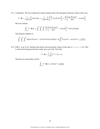 3.31. (continued) We next evaluate the volume integral side of the divergence theorem, where in this case,
∇ · D =
1
r sin θ
d
dθ
(sin θ Dθ ) =
1
r sin θ
d
dθ
16
r
cos 2θ sin θ =
16
r2
cos 2θ cos θ
sin θ
− 2 sin 2θ
We now evaluate:
vol
∇ · D dv =
2
1
2
1
2
1
16
r2
cos 2θ cos θ
sin θ
− 2 sin 2θ r2
sin θ drdθdφ
The integral simpliﬁes to
2
1
2
1
2
1
16[cos 2θ cos θ − 2 sin 2θ sin θ] drdθdφ = 8
2
1
[3 cos 3θ − cos θ] dθ = −3.91 C
3.32. If D = 2r ar C/m2, ﬁnd the total electric ﬂux leaving the surface of the cube, 0 < x, y, z < 0.4: This
is where the divergence theorem really saves you time! First ﬁnd
∇ · D =
1
r2
d
dr
(r2
× 2r) = 6
Then the net outward ﬂux will be
vol
∇ · D dv = 6(0.4)3
= 0.38 C
41
Descargado por mauricio cartagena (rene_cartagena@yahoo.com)
lOMoARcPSD|5423334
 