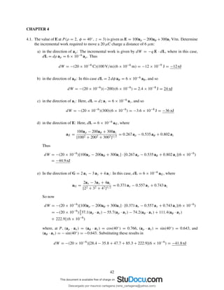 CHAPTER 4
4.1. The value of E at P (ρ = 2, φ = 40◦, z = 3) is given as E = 100aρ −200aφ +300az V/m. Determine
the incremental work required to move a 20 µC charge a distance of 6 µm:
a) in the direction of aρ: The incremental work is given by dW = −q E · dL, where in this case,
dL = dρ aρ = 6 × 10−6 aρ. Thus
dW = −(20 × 10−6
C)(100 V/m)(6 × 10−6
m) = −12 × 10−9
J = −12 nJ
b) in the direction of aφ: In this case dL = 2 dφ aφ = 6 × 10−6 aφ, and so
dW = −(20 × 10−6
)(−200)(6 × 10−6
) = 2.4 × 10−8
J = 24 nJ
c) in the direction of az: Here, dL = dz az = 6 × 10−6 az, and so
dW = −(20 × 10−6
)(300)(6 × 10−6
) = −3.6 × 10−8
J = −36 nJ
d) in the direction of E: Here, dL = 6 × 10−6 aE, where
aE =
100aρ − 200aφ + 300az
[1002 + 2002 + 3002]1/2
= 0.267 aρ − 0.535 aφ + 0.802 az
Thus
dW = −(20 × 10−6
)[100aρ − 200aφ + 300az] · [0.267 aρ − 0.535 aφ + 0.802 az](6 × 10−6
)
= −44.9 nJ
e) In the direction of G = 2 ax − 3 ay + 4 az: In this case, dL = 6 × 10−6 aG, where
aG =
2ax − 3ay + 4az
[22 + 32 + 42]1/2
= 0.371 ax − 0.557 ay + 0.743 az
So now
dW = −(20 × 10−6
)[100aρ − 200aφ + 300az] · [0.371 ax − 0.557 ay + 0.743 az](6 × 10−6
)
= −(20 × 10−6
) 37.1(aρ · ax) − 55.7(aρ · ay) − 74.2(aφ · ax) + 111.4(aφ · ay)
+ 222.9] (6 × 10−6
)
where, at P , (aρ · ax) = (aφ · ay) = cos(40◦) = 0.766, (aρ · ay) = sin(40◦) = 0.643, and
(aφ · ax) = − sin(40◦) = −0.643. Substituting these results in
dW = −(20 × 10−6
)[28.4 − 35.8 + 47.7 + 85.3 + 222.9](6 × 10−6
) = −41.8 nJ
42
Descargado por mauricio cartagena (rene_cartagena@yahoo.com)
lOMoARcPSD|5423334
 