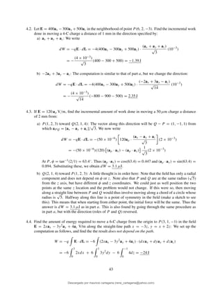 4.2. Let E = 400ax − 300ay + 500az in the neighborhood of point P (6, 2, −3). Find the incremental work
done in moving a 4-C charge a distance of 1 mm in the direction speciﬁed by:
a) ax + ay + az: We write
dW = −qE · dL = −4(400ax − 300ay + 500az) ·
(ax + ay + az)
√
3
(10−3
)
= −
(4 × 10−3)
√
3
(400 − 300 + 500) = −1.39 J
b) −2ax + 3ay − az: The computation is similar to that of part a, but we change the direction:
dW = −qE · dL = −4(400ax − 300ay + 500az) ·
(−2ax + 3ay − az)
√
14
(10−3
)
= −
(4 × 10−3)
√
14
(−800 − 900 − 500) = 2.35 J
4.3. If E = 120 aρ V/m, ﬁnd the incremental amount of work done in moving a 50 µm charge a distance
of 2 mm from:
a) P (1, 2, 3) toward Q(2, 1, 4): The vector along this direction will be Q − P = (1, −1, 1) from
which aPQ = [ax − ay + az]/
√
3. We now write
dW = −qE · dL = −(50 × 10−6
) 120aρ ·
(ax − ay + az
√
3
(2 × 10−3
)
= −(50 × 10−6
)(120) (aρ · ax) − (aρ · ay)
1
√
3
(2 × 10−3
)
At P, φ = tan−1(2/1) = 63.4◦. Thus (aρ · ax) = cos(63.4) = 0.447 and (aρ · ay) = sin(63.4) =
0.894. Substituting these, we obtain dW = 3.1 µJ.
b) Q(2, 1, 4) toward P (1, 2, 3): A little thought is in order here: Note that the ﬁeld has only a radial
component and does not depend on φ or z. Note also that P and Q are at the same radius (
√
5)
from the z axis, but have different φ and z coordinates. We could just as well position the two
points at the same z location and the problem would not change. If this were so, then moving
along a straight line between P and Q would thus involve moving along a chord of a circle whose
radius is
√
5. Halfway along this line is a point of symmetry in the ﬁeld (make a sketch to see
this). This means that when starting from either point, the initial force will be the same. Thus the
answer is dW = 3.1 µJ as in part a. This is also found by going through the same procedure as
in part a, but with the direction (roles of P and Q) reversed.
4.4. Find the amount of energy required to move a 6-C charge from the origin to P (3, 1, −1) in the ﬁeld
E = 2xax − 3y2ay + 4az V/m along the straight-line path x = −3z, y = x + 2z: We set up the
computation as follows, and ﬁnd the the result does not depend on the path.
W = −q E · dL = −6 (2xax − 3y2
ay + 4az) · (dxax + dyay + dzaz)
= −6
3
0
2xdx + 6
1
0
3y2
dy − 6
−1
0
4dz = −24 J
43
Descargado por mauricio cartagena (rene_cartagena@yahoo.com)
lOMoARcPSD|5423334
 