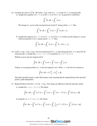 4.5. Compute the value of
P
A G · dL for G = 2yax with A(1, −1, 2) and P (2, 1, 2) using the path:
a) straight-line segments A(1, −1, 2) to B(1, 1, 2) to P (2, 1, 2): In general we would have
P
A
G · dL =
P
A
2y dx
The change in x occurs when moving between B and P , during which y = 1. Thus
P
A
G · dL =
P
B
2y dx =
2
1
2(1)dx = 2
b) straight-line segments A(1, −1, 2) to C(2, −1, 2) to P (2, 1, 2): In this case the change in x occurs
when moving from A to C, during which y = −1. Thus
P
A
G · dL =
C
A
2y dx =
2
1
2(−1)dx = −2
4.6. Let G = 4xax +2zay +2yaz. Given an initial point P (2, 1, 1) and a ﬁnal point Q(4, 3, 1), ﬁnd G·dL
using the path: a) straight line: y = x − 1, z = 1; b) parabola: 6y = x2 + 2, z = 1:
With G as given, the line integral will be
G · dL =
4
2
4x dx +
3
1
2z dy +
1
1
2y dz
Clearly, we are going nowhere in z, so the last integral is zero. With z = 1, the ﬁrst two evaluate as
G · dL = 2x2
4
2
+ 2y
3
1
= 28
The paths speciﬁed in parts a and b did not play a role, meaning that the integral between the speciﬁed
points is path-independent.
4.7. Repeat Problem 4.6 for G = 3xy3ax + 2zay. Now things are different in that the path does matter:
a) straight line: y = x − 1, z = 1: We obtain:
G · dL =
4
2
3xy2
dx +
3
1
2z dy =
4
2
3x(x − 1)2
dx +
3
1
2(1) dy = 90
b) parabola: 6y = x2 + 2, z = 1: We obtain:
G · dL =
4
2
3xy2
dx +
3
1
2z dy =
4
2
1
12
x(x2
+ 2)2
dx +
3
1
2(1) dy = 82
44
Descargado por mauricio cartagena (rene_cartagena@yahoo.com)
lOMoARcPSD|5423334
 