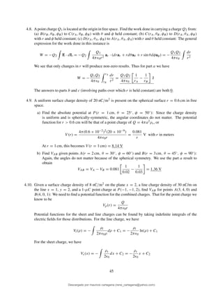 4.8. A point charge Q1 is located at the origin in free space. Find the work done in carrying a charge Q2 from:
(a) B(rB, θB, φB) to C(rA, θB, φB) with θ and φ held constant; (b) C(rA, θB, φB) to D(rA, θA, φB)
with r and φ held constant; (c) D(rA, θA, φB) to A(rA, θA, φA) with r and θ held constant: The general
expression for the work done in this instance is
W = −Q2 E · dL = −Q2
Q1
4πǫ0r2
ar · (drar + rdθaθ + r sin θdφaφ) = −
Q1Q2
4πǫ0
dr
r2
We see that only changes in r will produce non-zero results. Thus for part a we have
W = −
Q1Q2
4πǫ0
rA
rB
dr
r2
=
Q1Q2
4πǫ0
1
rA
−
1
rB
J
The answers to parts b and c (involving paths over which r is held constant) are both 0.
4.9. A uniform surface charge density of 20 nC/m2 is present on the spherical surface r = 0.6 cm in free
space.
a) Find the absolute potential at P (r = 1 cm, θ = 25◦, φ = 50◦): Since the charge density
is uniform and is spherically-symmetric, the angular coordinates do not matter. The potential
function for r > 0.6 cm will be that of a point charge of Q = 4πa2ρs, or
V (r) =
4π(0.6 × 10−2)2(20 × 10−9)
4πǫ0r
=
0.081
r
V with r in meters
At r = 1 cm, this becomes V (r = 1 cm) = 8.14 V
b) Find VAB given points A(r = 2 cm, θ = 30◦, φ = 60◦) and B(r = 3 cm, θ = 45◦, φ = 90◦):
Again, the angles do not matter because of the spherical symmetry. We use the part a result to
obtain
VAB = VA − VB = 0.081
1
0.02
−
1
0.03
= 1.36 V
4.10. Given a surface charge density of 8 nC/m2 on the plane x = 2, a line charge density of 30 nC/m on
the line x = 1, y = 2, and a 1-µC point charge at P (−1, −1, 2), ﬁnd VAB for points A(3, 4, 0) and
B(4, 0, 1): We need to ﬁnd a potential function for the combined charges. That for the point charge we
know to be
Vp(r) =
Q
4πǫ0r
Potential functions for the sheet and line charges can be found by taking indeﬁnite integrals of the
electric ﬁelds for those distributions. For the line charge, we have
Vl(ρ) = −
ρl
2πǫ0ρ
dρ + C1 = −
ρl
2πǫ0
ln(ρ) + C1
For the sheet charge, we have
Vs(x) = −
ρs
2ǫ0
dx + C2 = −
ρs
2ǫ0
x + C2
45
Descargado por mauricio cartagena (rene_cartagena@yahoo.com)
lOMoARcPSD|5423334
 