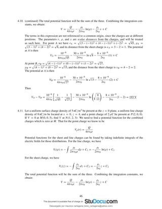 4.10. (continued) The total potential function will be the sum of the three. Combining the integration con-
stants, we obtain:
V =
Q
4πǫ0r
−
ρl
2πǫ0
ln(ρ) −
ρs
2ǫ0
x + C
The terms in this expression are not referenced to a common origin, since the charges are at different
positions. The parameters r, ρ, and x are scalar distances from the charges, and will be treated
as such here. For point A we have rA = (3 − (−1))2 + (4 − (−1))2 + (−2)2 =
√
45, ρA =
(3 − 1)2 + (4 − 2)2 =
√
8, and its distance from the sheet charge is xA = 3 − 2 = 1. The potential
at A is then
VA =
10−6
4πǫ0
√
45
−
30 × 10−9
2πǫ0
ln
√
8 −
8 × 10−9
2ǫ0
(1) + C
At point B, rB = (4 − (−1))2 + (0 − (−1))2 + (1 − 2)2 =
√
27,
ρB = (4 − 1)2 + (0 − 2)2 =
√
13, and the distance from the sheet charge is xB = 4 − 2 = 2.
The potential at A is then
VB =
10−6
4πǫ0
√
27
−
30 × 10−9
2πǫ0
ln
√
13 −
8 × 10−9
2ǫ0
(2) + C
Then
VA − VB =
10−6
4πǫ0
1
√
45
−
1
√
27
−
30 × 10−9
2πǫ0
ln
8
13
−
8 × 10−9
2ǫ0
(1 − 2) = 193 V
4.11. Let a uniform surface charge density of 5 nC/m2 be present at the z = 0 plane, a uniform line charge
density of 8 nC/m be located at x = 0, z = 4, and a point charge of 2 µC be present at P (2, 0, 0).
If V = 0 at M(0, 0, 5), ﬁnd V at N(1, 2, 3): We need to ﬁnd a potential function for the combined
charges which is zero at M. That for the point charge we know to be
Vp(r) =
Q
4πǫ0r
Potential functions for the sheet and line charges can be found by taking indeﬁnite integrals of the
electric ﬁelds for those distributions. For the line charge, we have
Vl(ρ) = −
ρl
2πǫ0ρ
dρ + C1 = −
ρl
2πǫ0
ln(ρ) + C1
For the sheet charge, we have
Vs(z) = −
ρs
2ǫ0
dz + C2 = −
ρs
2ǫ0
z + C2
The total potential function will be the sum of the three. Combining the integration constants, we
obtain:
V =
Q
4πǫ0r
−
ρl
2πǫ0
ln(ρ) −
ρs
2ǫ0
z + C
46
Descargado por mauricio cartagena (rene_cartagena@yahoo.com)
lOMoARcPSD|5423334
 