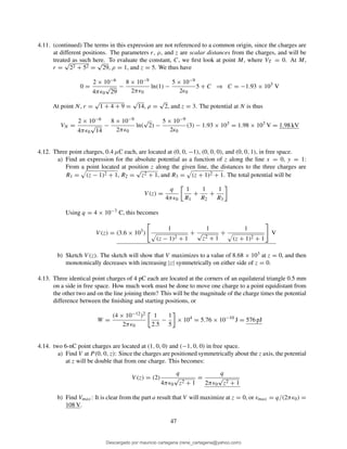 4.11. (continued) The terms in this expression are not referenced to a common origin, since the charges are
at different positions. The parameters r, ρ, and z are scalar distances from the charges, and will be
treated as such here. To evaluate the constant, C, we ﬁrst look at point M, where VT = 0. At M,
r =
√
22 + 52 =
√
29, ρ = 1, and z = 5. We thus have
0 =
2 × 10−6
4πǫ0
√
29
−
8 × 10−9
2πǫ0
ln(1) −
5 × 10−9
2ǫ0
5 + C ⇒ C = −1.93 × 103
V
At point N, r =
√
1 + 4 + 9 =
√
14, ρ =
√
2, and z = 3. The potential at N is thus
VN =
2 × 10−6
4πǫ0
√
14
−
8 × 10−9
2πǫ0
ln(
√
2) −
5 × 10−9
2ǫ0
(3) − 1.93 × 103
= 1.98 × 103
V = 1.98 kV
4.12. Three point charges, 0.4 µC each, are located at (0, 0, −1), (0, 0, 0), and (0, 0, 1), in free space.
a) Find an expression for the absolute potential as a function of z along the line x = 0, y = 1:
From a point located at position z along the given line, the distances to the three charges are
R1 = (z − 1)2 + 1, R2 =
√
z2 + 1, and R3 = (z + 1)2 + 1. The total potential will be
V (z) =
q
4πǫ0
1
R1
+
1
R2
+
1
R3
Using q = 4 × 10−7 C, this becomes
V (z) = (3.6 × 103
)
1
(z − 1)2 + 1
+
1
√
z2 + 1
+
1
(z + 1)2 + 1
V
b) Sketch V (z). The sketch will show that V maximizes to a value of 8.68 × 103 at z = 0, and then
monotonically decreases with increasing |z| symmetrically on either side of z = 0.
4.13. Three identical point charges of 4 pC each are located at the corners of an equilateral triangle 0.5 mm
on a side in free space. How much work must be done to move one charge to a point equidistant from
the other two and on the line joining them? This will be the magnitude of the charge times the potential
difference between the ﬁnishing and starting positions, or
W =
(4 × 10−12)2
2πǫ0
1
2.5
−
1
5
× 104
= 5.76 × 10−10
J = 576 pJ
4.14. two 6-nC point charges are located at (1, 0, 0) and (−1, 0, 0) in free space.
a) Find V at P (0, 0, z): Since the charges are positioned symmetrically about the z axis, the potential
at z will be double that from one charge. This becomes:
V (z) = (2)
q
4πǫ0
√
z2 + 1
=
q
2πǫ0
√
z2 + 1
b) Find Vmax: It is clear from the part a result that V will maximize at z = 0, or vmax = q/(2πǫ0) =
108 V.
47
Descargado por mauricio cartagena (rene_cartagena@yahoo.com)
lOMoARcPSD|5423334
 