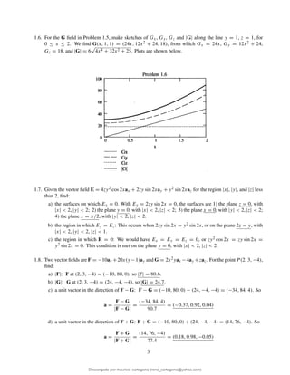 1.6. For the G ﬁeld in Problem 1.5, make sketches of Gx, Gy, Gz and |G| along the line y = 1, z = 1, for
0 ≤ x ≤ 2. We ﬁnd G(x, 1, 1) = (24x, 12x2 + 24, 18), from which Gx = 24x, Gy = 12x2 + 24,
Gz = 18, and |G| = 6
√
4x4 + 32x2 + 25. Plots are shown below.
1.7. Given the vector ﬁeld E = 4zy2 cos 2xax + 2zy sin 2xay + y2 sin 2xaz for the region |x|, |y|, and |z| less
than 2, ﬁnd:
a) the surfaces on which Ey = 0. With Ey = 2zy sin 2x = 0, the surfaces are 1) the plane z = 0, with
|x| < 2, |y| < 2; 2) the plane y = 0, with |x| < 2, |z| < 2; 3) the plane x = 0, with |y| < 2, |z| < 2;
4) the plane x = π/2, with |y| < 2, |z| < 2.
b) the region in which Ey = Ez: This occurs when 2zy sin 2x = y2 sin 2x, or on the plane 2z = y, with
|x| < 2, |y| < 2, |z| < 1.
c) the region in which E = 0: We would have Ex = Ey = Ez = 0, or zy2 cos 2x = zy sin 2x =
y2 sin 2x = 0. This condition is met on the plane y = 0, with |x| < 2, |z| < 2.
1.8. Two vector ﬁelds are F = −10ax +20x(y −1)ay and G = 2x2yax −4ay +zaz. For the point P (2, 3, −4),
ﬁnd:
a) |F|: F at (2, 3, −4) = (−10, 80, 0), so |F| = 80.6.
b) |G|: G at (2, 3, −4) = (24, −4, −4), so |G| = 24.7.
c) a unit vector in the direction of F − G: F − G = (−10, 80, 0) − (24, −4, −4) = (−34, 84, 4). So
a =
F − G
|F − G|
=
(−34, 84, 4)
90.7
= (−0.37, 0.92, 0.04)
d) a unit vector in the direction of F + G: F + G = (−10, 80, 0) + (24, −4, −4) = (14, 76, −4). So
a =
F + G
|F + G|
=
(14, 76, −4)
77.4
= (0.18, 0.98, −0.05)
3
Descargado por mauricio cartagena (rene_cartagena@yahoo.com)
lOMoARcPSD|5423334
 
