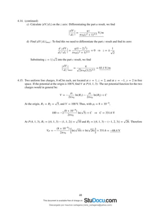 4.14. (continued)
c) Calculate |dV/dz| on the z axis: Differentiating the part a result, we ﬁnd
dV
dz
=
qz
πǫ0(z2 + 1)3/2
V/m
d) Find |dV/dz|max: To ﬁnd this we need to differentiate the part c result and ﬁnd its zero:
d
dz
dV
dz
=
q(1 − 2z2)
πǫ0(z2 + 1)5/2
= 0 ⇒ z = ±
1
√
2
Substituting z = 1/
√
2 into the part c result, we ﬁnd
dV
dz max
=
q
√
2πǫ0(3/2)3/2
= 83.1 V/m
4.15. Two uniform line charges, 8 nC/m each, are located at x = 1, z = 2, and at x = −1, y = 2 in free
space. If the potential at the origin is 100 V, ﬁnd V at P (4, 1, 3): The net potential function for the two
charges would in general be:
V = −
ρl
2πǫ0
ln(R1) −
ρl
2πǫ0
ln(R2) + C
At the origin, R1 = R2 =
√
5, and V = 100 V. Thus, with ρl = 8 × 10−9,
100 = −2
(8 × 10−9)
2πǫ0
ln(
√
5) + C ⇒ C = 331.6 V
At P (4, 1, 3), R1 = |(4, 1, 3) − (1, 1, 2)| =
√
10 and R2 = |(4, 1, 3) − (−1, 2, 3)| =
√
26. Therefore
VP = −
(8 × 10−9)
2πǫ0
ln(
√
10) + ln(
√
26) + 331.6 = −68.4 V
48
Descargado por mauricio cartagena (rene_cartagena@yahoo.com)
lOMoARcPSD|5423334
 