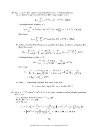 4.20. Fig. 4.11 shows three separate charge distributions in the z = 0 plane in free space.
a) ﬁnd the total charge for each distribution: Line charge along the y axis:
Q1 =
5
3
π × 10−9
dy = 2π × 10−9
C = 6.28 nC
Line charge in an arc at radius ρ = 3:
Q2 =
70◦
10◦
(10−9
) 3 dφ = 4.5 × 10−9
(70 − 10)
2π
360
= 4.71 × 10−9
C = 4.71 nC
Sheet charge:
Q3 =
70◦
10◦
3.5
1.6
(10−9
) ρ dρ dφ = 5.07 × 10−9
C = 5.07 nC
b) Find the potential at P (0, 0, 6) caused by each of the three charge distributions acting alone: Line
charge along y axis:
VP 1 =
5
3
ρLdL
4πǫ0R
=
5
3
π × 10−9dy
4πǫ0 y2 + 62
=
103
4 × 8.854
ln(y + y2 + 62)
5
3
= 7.83 V
Line charge in an arc a radius ρ = 3:
VP2 =
70◦
10◦
(1.5 × 10−9) 3 dφ
4πǫ0
√
32 + 62
=
Q2
4πǫ0
√
45
= 6.31 V
Sheet charge:
VP3 =
70◦
10◦
3.5
1.6
(10−9) ρ dρ dφ
4πǫ0 ρ2 + 62
=
60 × 10−9
4π(8.854 × 10−12
2π
360
3.5
1.6
ρ dρ
ρ2 + 36
= 9.42 ρ2 + 36
3.5
1.6
= 6.93 V
c) Find VP : This will be the sum of the three results of part b, or
VP = VP1 + VP 2 + VP 3 = 7.83 + 6.31 + 6.93 = 21.1 V
4.21. Let V = 2xy2z3 + 3 ln(x2 + 2y2 + 3z2) V in free space. Evaluate each of the following quantities at
P (3, 2, −1):
a) V : Substitute P directly to obtain: V = −15.0 V
b) |V |. This will be just 15.0 V.
c) E: We have
E
P
= −∇V
P
= − 2y2
z3
+
6x
x2 + 2y2 + 3z2
ax + 4xyz3
+
12y
x2 + 2y2 + 3z2
ay
+ 6xy2
z2
+
18z
x2 + 2y2 + 3z2
az
P
= 7.1ax + 22.8ay − 71.1az V/m
51
Descargado por mauricio cartagena (rene_cartagena@yahoo.com)
lOMoARcPSD|5423334
 