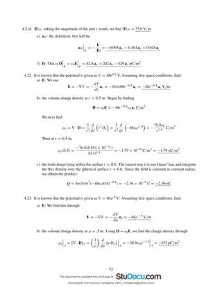 4.21d. |E|P : taking the magnitude of the part c result, we ﬁnd |E|P = 75.0 V/m.
e) aN : By deﬁnition, this will be
aN
P
= −
E
|E|
= −0.095 ax − 0.304 ay + 0.948 az
f) D: This is D
P
= ǫ0E
P
= 62.8 ax + 202 ay − 629 az pC/m2.
4.22. It is known that the potential is given as V = 80r0.6 V. Assuming free space conditions, ﬁnd:
a) E: We use
E = −∇V = −
dV
dr
ar = −(0.6)80r−0.4
ar = −48r−0.4
ar V/m
b) the volume charge density at r = 0.5 m: Begin by ﬁnding
D = ǫ0E = −48r−0.4
ǫ0 ar C/m2
We next ﬁnd
ρv = ∇ · D =
1
r2
d
dr
r2
Dr =
1
r2
d
dr
−48ǫ0r1.6
= −
76.8ǫ0
r1.4
C/m3
Then at r = 0.5 m,
ρv(0.5) =
−76.8(8.854 × 10−12)
(0.5)1.4
= −1.79 × 10−9
C/m3
= −1.79 nC/m3
c) the total charge lying within the surface r = 0.6: The easiest way is to use Gauss’law, and integrate
the ﬂux density over the spherical surface r = 0.6. Since the ﬁeld is constant at constant radius,
we obtain the product:
Q = 4π(0.6)2
(−48ǫ0(0.6)−0.4
) = −2.36 × 10−9
C = −2.36 nC
4.23. It is known that the potential is given as V = 80ρ.6 V. Assuming free space conditions, ﬁnd:
a) E: We ﬁnd this through
E = −∇V = −
dV
dρ
aρ = −48ρ−.4
V/m
b) the volume charge density at ρ = .5 m: Using D = ǫ0E, we ﬁnd the charge density through
ρv
.5
= [∇ · D].5 =
1
ρ
d
dρ
ρDρ
.5
= −28.8ǫ0ρ−1.4
.5
= −673 pC/m3
52
Descargado por mauricio cartagena (rene_cartagena@yahoo.com)
lOMoARcPSD|5423334
 