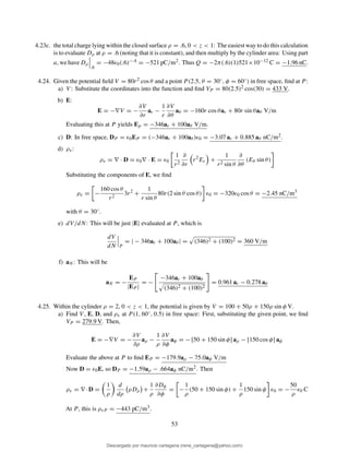 4.23c. the total charge lying within the closed surface ρ = .6, 0 < z < 1: The easiest way to do this calculation
is to evaluate Dρ at ρ = .6 (noting that it is constant), and then multiply by the cylinder area: Using part
a, we have Dρ
.6
= −48ǫ0(.6)−.4 = −521 pC/m2. Thus Q = −2π(.6)(1)521×10−12 C = −1.96 nC.
4.24. Given the potential ﬁeld V = 80r2 cos θ and a point P (2.5, θ = 30◦, φ = 60◦) in free space, ﬁnd at P :
a) V : Substitute the coordinates into the function and ﬁnd VP = 80(2.5)2 cos(30) = 433 V.
b) E:
E = −∇V = −
∂V
∂r
ar −
1
r
∂V
∂θ
aθ = −160r cos θar + 80r sin θaθ V/m
Evaluating this at P yields Ep = −346ar + 100aθ V/m.
c) D: In free space, DP = ǫ0EP = (−346ar + 100aθ )ǫ0 = −3.07 ar + 0.885 aθ nC/m2.
d) ρv:
ρv = ∇ · D = ǫ0∇ · E = ǫ0
1
r2
∂
∂r
r2
Er +
1
r2 sin θ
∂
∂θ
(Eθ sin θ)
Substituting the components of E, we ﬁnd
ρv = −
160 cos θ
r2
3r2
+
1
r sin θ
80r(2 sin θ cos θ) ǫ0 = −320ǫ0 cos θ = −2.45 nC/m3
with θ = 30◦.
e) dV/dN: This will be just |E| evaluated at P , which is
dV
dN P
= | − 346ar + 100aθ | = (346)2 + (100)2 = 360 V/m
f) aN : This will be
aN = −
EP
|EP |
= −
−346ar + 100aθ
(346)2 + (100)2
= 0.961 ar − 0.278 aθ
4.25. Within the cylinder ρ = 2, 0 < z < 1, the potential is given by V = 100 + 50ρ + 150ρ sin φ V.
a) Find V , E, D, and ρv at P (1, 60◦, 0.5) in free space: First, substituting the given point, we ﬁnd
VP = 279.9 V. Then,
E = −∇V = −
∂V
∂ρ
aρ −
1
ρ
∂V
∂φ
aφ = − [50 + 150 sin φ] aρ − [150 cos φ] aφ
Evaluate the above at P to ﬁnd EP = −179.9aρ − 75.0aφ V/m
Now D = ǫ0E, so DP = −1.59aρ − .664aφ nC/m2. Then
ρv = ∇ ·D =
1
ρ
d
dρ
ρDρ +
1
ρ
∂Dφ
∂φ
= −
1
ρ
(50 + 150 sin φ) +
1
ρ
150 sin φ ǫ0 = −
50
ρ
ǫ0 C
At P , this is ρvP = −443 pC/m3.
53
Descargado por mauricio cartagena (rene_cartagena@yahoo.com)
lOMoARcPSD|5423334
 