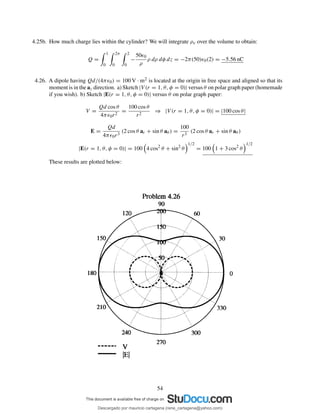 4.25b. How much charge lies within the cylinder? We will integrate ρv over the volume to obtain:
Q =
1
0
2π
0
2
0
−
50ǫ0
ρ
ρ dρ dφ dz = −2π(50)ǫ0(2) = −5.56 nC
4.26. A dipole having Qd/(4πǫ0) = 100 V · m2 is located at the origin in free space and aligned so that its
moment is in the az direction. a) Sketch |V (r = 1, θ, φ = 0)| versus θ on polar graph paper (homemade
if you wish). b) Sketch |E(r = 1, θ, φ = 0)| versus θ on polar graph paper:
V =
Qd cos θ
4πǫ0r2
=
100 cos θ
r2
⇒ |V (r = 1, θ, φ = 0)| = |100 cos θ|
E =
Qd
4πǫ0r3
(2 cos θ ar + sin θ aθ ) =
100
r3
(2 cos θ ar + sin θ aθ )
|E(r = 1, θ, φ = 0)| = 100 4 cos2
θ + sin2
θ
1/2
= 100 1 + 3 cos2
θ
1/2
These results are plotted below:
54
Descargado por mauricio cartagena (rene_cartagena@yahoo.com)
lOMoARcPSD|5423334
 
