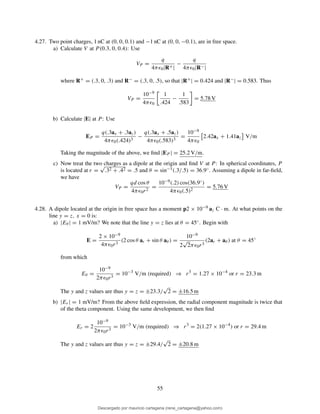4.27. Two point charges, 1 nC at (0, 0, 0.1) and −1 nC at (0, 0, −0.1), are in free space.
a) Calculate V at P (0.3, 0, 0.4): Use
VP =
q
4πǫ0|R+|
−
q
4πǫ0|R−|
where R+ = (.3, 0, .3) and R− = (.3, 0, .5), so that |R+| = 0.424 and |R−| = 0.583. Thus
VP =
10−9
4πǫ0
1
.424
−
1
.583
= 5.78 V
b) Calculate |E| at P : Use
EP =
q(.3ax + .3az)
4πǫ0(.424)3
−
q(.3ax + .5az)
4πǫ0(.583)3
=
10−9
4πǫ0
2.42ax + 1.41az V/m
Taking the magnitude of the above, we ﬁnd |EP | = 25.2 V/m.
c) Now treat the two charges as a dipole at the origin and ﬁnd V at P: In spherical coordinates, P
is located at r =
√
.32 + .42 = .5 and θ = sin−1(.3/.5) = 36.9◦. Assuming a dipole in far-ﬁeld,
we have
VP =
qd cos θ
4πǫ0r2
=
10−9(.2) cos(36.9◦)
4πǫ0(.5)2
= 5.76 V
4.28. A dipole located at the origin in free space has a moment p2 × 10−9 az C · m. At what points on the
line y = z, x = 0 is:
a) |Eθ | = 1 mV/m? We note that the line y = z lies at θ = 45◦. Begin with
E =
2 × 10−9
4πǫ0r3
(2 cos θ ar + sin θ aθ ) =
10−9
2
√
2πǫ0r3
(2ar + aθ ) at θ = 45◦
from which
Eθ =
10−9
2πǫ0r3
= 10−3
V/m (required) ⇒ r3
= 1.27 × 10−4
or r = 23.3 m
The y and z values are thus y = z = ±23.3/
√
2 = ±16.5 m
b) |Er| = 1 mV/m? From the above ﬁeld expression, the radial component magnitude is twice that
of the theta component. Using the same development, we then ﬁnd
Er = 2
10−9
2πǫ0r3
= 10−3
V/m (required) ⇒ r3
= 2(1.27 × 10−4
) or r = 29.4 m
The y and z values are thus y = z = ±29.4/
√
2 = ±20.8 m
55
Descargado por mauricio cartagena (rene_cartagena@yahoo.com)
lOMoARcPSD|5423334
 