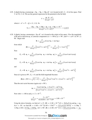 4.29. A dipole having a moment p = 3ax − 5ay + 10az nC · m is located at Q(1, 2, −4) in free space. Find
V at P (2, 3, 4): We use the general expression for the potential in the far ﬁeld:
V =
p · (r − r′)
4πǫ0|r − r′|3
where r − r′ = P − Q = (1, 1, 8). So
VP =
(3ax − 5ay + 10az) · (ax + ay + 8az) × 10−9
4πǫ0[12 + 12 + 82]1.5
= 1.31 V
4.30. A dipole, having a moment p = 2az nC · m is located at the origin in free space. Give the magnitude
of E and its direction aE in cartesian components at r = 100 m, φ = 90◦, and θ =: a) 0◦; b) 30◦; c)
90◦. Begin with
E =
p
4πǫ0r3
[2 cos θ ar + sin θ aθ ]
from which
|E| =
p
4πǫ0r3
4 cos2
θ + sin2
θ
1/2
=
p
4πǫ0r3
1 + 3 cos2
θ
1/2
Now
Ex = E · ax =
p
4πǫ0r3
[2 cos θ ar · ax + sin θ aθ · ax] =
p
4πǫ0r3
[3 cos θ sin θ cos φ]
then
Ey = E · ay =
p
4πǫ0r3
2 cos θ ar · ay + sin θ aθ · ay =
p
4πǫ0r3
[3 cos θ sin θ sin φ]
and
Ez = E · az =
p
4πǫ0r3
2 cos θ ar · az + sin θ aθ · az =
p
4πǫ0r3
2 cos2
θ − sin2
θ
Since φ is given as 90◦, Ex = 0, and the ﬁeld magnitude becomes
|E(φ = 90◦
)| = E2
y + E2
z =
p
4πǫ0r3
9 cos2
θ sin2
θ + (2 cos2
θ − sin2
θ)2
1/2
Then the unit vector becomes (again at φ = 90◦):
aE =
3 cos θ sin θ ay + (2 cos2 θ − sin2 θ) az
9 cos2 θ sin2 θ + (2 cos2 θ − sin2 θ)2 1/2
Now with r = 100 m and p = 2 × 10−9,
p
4πǫ0r3
=
2 × 10−9
4π(8.854 × 10−12)106
= 1.80 × 10−5
Using the above formulas, we ﬁnd at θ = 0◦, |E| = (1.80 × 10−5)(2) = 36.0 µV/m and aE = az.
At θ = 30◦, we ﬁnd |E| = (1.80 × 10−5)[1.69 + 1.56]1/2 = 32.5 µV/m and aE = (1.30ay +
1.25az)/1.80 = 0.72 ax + 0.69 az. At θ = 90◦, |E| = (1.80×10−5)(1) = 18.0 µV/m and aE = −az.
56
Descargado por mauricio cartagena (rene_cartagena@yahoo.com)
lOMoARcPSD|5423334
 