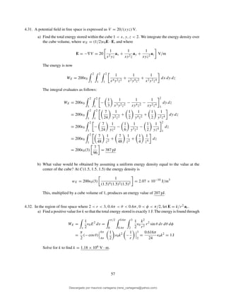 4.31. A potential ﬁeld in free space is expressed as V = 20/(xyz) V.
a) Find the total energy stored within the cube 1 < x, y, z < 2. We integrate the energy density over
the cube volume, where wE = (1/2)ǫ0E · E, and where
E = −∇V = 20
1
x2yz
ax +
1
xy2z
ay +
1
xyz2
az V/m
The energy is now
WE = 200ǫ0
2
1
2
1
2
1
1
x4y2z2
+
1
x2y4z2
+
1
x2y2z4
dx dy dz
The integral evaluates as follows:
WE = 200ǫ0
2
1
2
1
−
1
3
1
x3y2z2
−
1
xy4z2
−
1
xy2z4
2
1
dy dz
= 200ǫ0
2
1
2
1
7
24
1
y2z2
+
1
2
1
y4z2
+
1
2
1
y2z4
dy dz
= 200ǫ0
2
1
−
7
24
1
yz2
−
1
6
1
y3z2
−
1
2
1
yz4
2
1
dz
= 200ǫ0
2
1
7
48
1
z2
+
7
48
1
z2
+
1
4
1
z4
dz
= 200ǫ0(3)
7
96
= 387 pJ
b) What value would be obtained by assuming a uniform energy density equal to the value at the
center of the cube? At C(1.5, 1.5, 1.5) the energy density is
wE = 200ǫ0(3)
1
(1.5)4(1.5)2(1.5)2
= 2.07 × 10−10
J/m3
This, multiplied by a cube volume of 1, produces an energy value of 207 pJ.
4.32. In the region of free space where 2 < r < 3, 0.4π < θ < 0.6π, 0 < φ < π/2, let E = k/r2 ar.
a) Find a positive value for k so that the total energy stored is exactly 1 J: The energy is found through
WE =
v
1
2
ǫ0E2
dv =
π/2
0
0.6π
0.4π
3
2
1
2
ǫ0
k2
r2
r2
sin θ dr dθ dφ
=
π
2
(− cos θ)
.6π
.4π
1
2
ǫ0k2
−
1
r
3
2
=
0.616π
24
ǫ0k2
= 1 J
Solve for k to ﬁnd k = 1.18 × 106 V · m.
57
Descargado por mauricio cartagena (rene_cartagena@yahoo.com)
lOMoARcPSD|5423334
 