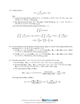 1.9. A ﬁeld is given as
G =
25
(x2 + y2)
(xax + yay)
Find:
a) a unit vector in the direction of G at P (3, 4, −2): Have Gp = 25/(9 + 16) × (3, 4, 0) = 3ax + 4ay,
and |Gp| = 5. Thus aG = (0.6, 0.8, 0).
b) the angle between G and ax at P : The angle is found through aG · ax = cos θ. So cos θ =
(0.6, 0.8, 0) · (1, 0, 0) = 0.6. Thus θ = 53◦.
c) the value of the following double integral on the plane y = 7:
4
0
2
0
G · aydzdx
4
0
2
0
25
x2 + y2
(xax + yay) · aydzdx =
4
0
2
0
25
x2 + 49
× 7 dzdx =
4
0
350
x2 + 49
dx
= 350 ×
1
7
tan−1 4
7
− 0 = 26
1.10. Use the deﬁnition of the dot product to ﬁnd the interior angles at A and B of the triangle deﬁned by the
three points A(1, 3, −2), B(−2, 4, 5), and C(0, −2, 1):
a) Use RAB = (−3, 1, 7) and RAC = (−1, −5, 3) to form RAB · RAC = |RAB||RAC| cos θA. Obtain
3 + 5 + 21 =
√
59
√
35 cos θA. Solve to ﬁnd θA = 65.3◦.
b) Use RBA = (3, −1, −7) and RBC = (2, −6, −4) to form RBA · RBC = |RBA||RBC| cos θB. Obtain
6 + 6 + 28 =
√
59
√
56 cos θB. Solve to ﬁnd θB = 45.9◦.
1.11. Given the points M(0.1, −0.2, −0.1), N(−0.2, 0.1, 0.3), and P (0.4, 0, 0.1), ﬁnd:
a) the vector RMN : RMN = (−0.2, 0.1, 0.3) − (0.1, −0.2, −0.1) = (−0.3, 0.3, 0.4).
b) the dot product RMN · RMP : RMP = (0.4, 0, 0.1) − (0.1, −0.2, −0.1) = (0.3, 0.2, 0.2). RMN ·
RMP = (−0.3, 0.3, 0.4) · (0.3, 0.2, 0.2) = −0.09 + 0.06 + 0.08 = 0.05.
c) the scalar projection of RMN on RMP :
RMN · aRMP = (−0.3, 0.3, 0.4) ·
(0.3, 0.2, 0.2)
√
0.09 + 0.04 + 0.04
=
0.05
√
0.17
= 0.12
d) the angle between RMN and RMP :
θM = cos−1 RMN · RMP
|RMN ||RMP |
= cos−1 0.05
√
0.34
√
0.17
= 78◦
4
Descargado por mauricio cartagena (rene_cartagena@yahoo.com)
lOMoARcPSD|5423334
 