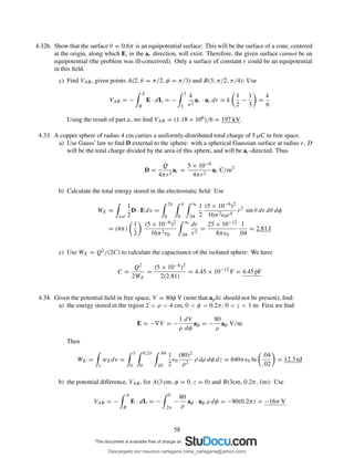 4.32b. Show that the surface θ = 0.6π is an equipotential surface: This will be the surface of a cone, centered
at the origin, along which E, in the ar direction, will exist. Therefore, the given surface cannot be an
equipotential (the problem was ill-conceived). Only a surface of constant r could be an equipotential
in this ﬁeld.
c) Find VAB, given points A(2, θ = π/2, φ = π/3) and B(3, π/2, π/4): Use
VAB = −
A
B
E · dL = −
3
2
k
r2
ar · ar dr = k
1
2
−
1
3
=
k
6
Using the result of part a, we ﬁnd VAB = (1.18 × 106)/6 = 197 kV.
4.33. A copper sphere of radius 4 cm carries a uniformly-distributed total charge of 5 µC in free space.
a) Use Gauss’ law to ﬁnd D external to the sphere: with a spherical Gaussian surface at radius r, D
will be the total charge divided by the area of this sphere, and will be ar-directed. Thus
D =
Q
4πr2
ar =
5 × 10−6
4πr2
ar C/m2
b) Calculate the total energy stored in the electrostatic ﬁeld: Use
WE =
vol
1
2
D · E dv =
2π
0
π
0
∞
.04
1
2
(5 × 10−6)2
16π2ǫ0r4
r2
sin θ dr dθ dφ
= (4π)
1
2
(5 × 10−6)2
16π2ǫ0
∞
.04
dr
r2
=
25 × 10−12
8πǫ0
1
.04
= 2.81 J
c) Use WE = Q2/(2C) to calculate the capacitance of the isolated sphere: We have
C =
Q2
2WE
=
(5 × 10−6)2
2(2.81)
= 4.45 × 10−12
F = 4.45 pF
4.34. Given the potential ﬁeld in free space, V = 80φ V (note that aphi should not be present), ﬁnd:
a) the energy stored in the region 2 < ρ < 4 cm, 0 < φ < 0.2π, 0 < z < 1 m: First we ﬁnd
E = −∇V = −
1
ρ
dV
dφ
aφ = −
80
ρ
aφ V/m
Then
WE =
v
wEdv =
1
0
0.2π
0
.04
.02
1
2
ǫ0
(80)2
ρ2
ρ dρ dφ dz = 640πǫ0 ln
.04
.02
= 12.3 nJ
b) the potential difference, VAB, for A(3 cm, φ = 0, z = 0) and B(3cm, 0.2π, 1m): Use
VAB = −
A
B
E · dL = −
0
.2π
−
80
ρ
aφ · aφ ρ dφ = −80(0.2π) = −16π V
58
Descargado por mauricio cartagena (rene_cartagena@yahoo.com)
lOMoARcPSD|5423334
 