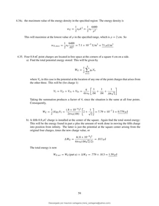4.34c. the maximum value of the energy density in the speciﬁed region: The energy density is
wE =
1
2
ǫ0E2
=
1
2
ǫ0
6400
ρ2
This will maximize at the lowest value of ρ in the speciﬁed range, which is ρ = 2 cm. So
wE,max =
1
2
ǫ0
6400
.022
= 7.1 × 10−5
J/m3
= 71 µJ/m3
4.35. Four 0.8 nC point charges are located in free space at the corners of a square 4 cm on a side.
a) Find the total potential energy stored: This will be given by
WE =
1
2
4
n=1
qnVn
where Vn in this case is the potential at the location of any one of the point charges that arises from
the other three. This will be (for charge 1)
V1 = V21 + V31 + V41 =
q
4πǫ0
1
.04
+
1
.04
+
1
.04
√
2
Taking the summation produces a factor of 4, since the situation is the same at all four points.
Consequently,
WE =
1
2
(4)q1V1 =
(.8 × 10−9)2
2πǫ0(.04)
2 +
1
√
2
= 7.79 × 10−7
J = 0.779 µJ
b) A ﬁfth 0.8 µC charge is installed at the center of the square. Again ﬁnd the total stored energy:
This will be the energy found in part a plus the amount of work done in moving the ﬁfth charge
into position from inﬁnity. The latter is just the potential at the square center arising from the
original four charges, times the new charge value, or
WE =
4(.8 × 10−9)2
4πǫ0(.04
√
2/2)
= .813 µJ
The total energy is now
WE net = WE(part a) + WE = .779 + .813 = 1.59 µJ
59
Descargado por mauricio cartagena (rene_cartagena@yahoo.com)
lOMoARcPSD|5423334
 