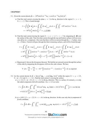 CHAPTER 5
5.1. Given the current density J = −104[sin(2x)e−2yax + cos(2x)e−2yay] kA/m2:
a) Find the total current crossing the plane y = 1 in the ay direction in the region 0 < x < 1,
0 < z < 2: This is found through
I =
S
J · n
S
da =
2
0
1
0
J · ay
y=1
dx dz =
2
0
1
0
−104
cos(2x)e−2
dx dz
= −104
(2)
1
2
sin(2x)
1
0
e−2
= −1.23 MA
b) Find the total current leaving the region 0 < x, x < 1, 2 < z < 3 by integrating J · dS over
the surface of the cube: Note ﬁrst that current through the top and bottom surfaces will not exist,
since J has no z component. Also note that there will be no current through the x = 0 plane, since
Jx = 0 there. Current will pass through the three remaining surfaces, and will be found through
I =
3
2
1
0
J · (−ay)
y=0
dx dz +
3
2
1
0
J · (ay)
y=1
dx dz +
3
2
1
0
J · (ax)
x=1
dy dz
= 104
3
2
1
0
cos(2x)e−0
− cos(2x)e−2
dx dz − 104
3
2
1
0
sin(2)e−2y
dy dz
= 104 1
2
sin(2x)
1
0
(3 − 2) 1 − e−2
+ 104 1
2
sin(2)e−2y
1
0
(3 − 2) = 0
c) Repeat part b, but use the divergence theorem: We ﬁnd the net outward current through the surface
of the cube by integrating the divergence of J over the cube volume. We have
∇ · J =
∂Jx
∂x
+
∂Jy
∂y
= −10−4
2 cos(2x)e−2y
− 2 cos(2x)e−2y
= 0 as expected
5.2. Let the current density be J = 2φ cos2 φaρ − ρ sin 2φaφ A/m2 within the region 2.1 < ρ < 2.5,
0 < φ < 0.1 rad, 6 < z < 6.1. Find the total current I crossing the surface:
a) ρ = 2.2, 0 < φ < 0.1, 6 < z < 6.1 in the aρ direction: This is a surface of constant ρ, so only
the radial component of J will contribute: At ρ = 2.2 we write:
I = J · dS =
6.1
6
0.1
0
2(2) cos2
φ aρ · aρ 2dφdz = 2(2.2)2
(0.1)
0.1
0
1
2
(1 + cos 2φ) dφ
= 0.2(2.2)2 1
2
(0.1) +
1
4
sin 2φ
0.1
0
= 97 mA
b) φ = 0.05, 2.2 < ρ < 2.5, 6 < z < 6.1 in the aφ direction: In this case only the φ component of
J will contribute:
I = J · dS =
6.1
6
2.5
2.2
−ρ sin 2φ φ=0.05
aφ · aφ dρ dz = −(0.1)2 ρ2
2
2.5
2.2
= −7 mA
60
Descargado por mauricio cartagena (rene_cartagena@yahoo.com)
lOMoARcPSD|5423334
 