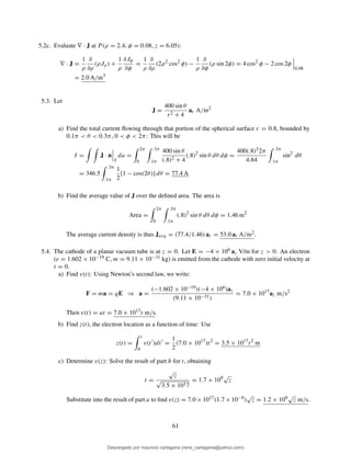 5.2c. Evaluate ∇ · J at P (ρ = 2.4, φ = 0.08, z = 6.05):
∇ · J =
1
ρ
∂
∂ρ
(ρJρ) +
1
ρ
∂Jφ
∂φ
=
1
ρ
∂
∂ρ
(2ρ2
cos2
φ) −
1
ρ
∂
∂φ
(ρ sin 2φ) = 4 cos2
φ − 2 cos 2φ
0.08
= 2.0 A/m3
5.3. Let
J =
400 sin θ
r2 + 4
ar A/m2
a) Find the total current ﬂowing through that portion of the spherical surface r = 0.8, bounded by
0.1π < θ < 0.3π, 0 < φ < 2π: This will be
I = J · n
S
da =
2π
0
.3π
.1π
400 sin θ
(.8)2 + 4
(.8)2
sin θ dθ dφ =
400(.8)22π
4.64
.3π
.1π
sin2
dθ
= 346.5
.3π
.1π
1
2
[1 − cos(2θ)] dθ = 77.4 A
b) Find the average value of J over the deﬁned area. The area is
Area =
2π
0
.3π
.1π
(.8)2
sin θ dθ dφ = 1.46 m2
The average current density is thus Javg = (77.4/1.46) ar = 53.0 ar A/m2.
5.4. The cathode of a planar vacuum tube is at z = 0. Let E = −4 × 106 az V/m for z > 0. An electron
(e = 1.602 × 10−19 C, m = 9.11 × 10−31 kg) is emitted from the cathode with zero initial velocity at
t = 0.
a) Find v(t): Using Newton’s second law, we write:
F = ma = qE ⇒ a =
(−1.602 × 10−19)(−4 × 106)az
(9.11 × 10−31)
= 7.0 × 1017
az m/s2
Then v(t) = at = 7.0 × 1017t m/s.
b) Find z(t), the electron location as a function of time: Use
z(t) =
t
0
v(t′
)dt′
=
1
2
(7.0 × 1017
)t2
= 3.5 × 1017
t2
m
c) Determine v(z): Solve the result of part b for t, obtaining
t =
√
z
√
3.5 × 1017
= 1.7 × 109√
z
Substitute into the result of part a to ﬁnd v(z) = 7.0 × 1017(1.7 × 10−9)
√
z = 1.2 × 109√
z m/s.
61
Descargado por mauricio cartagena (rene_cartagena@yahoo.com)
lOMoARcPSD|5423334
 