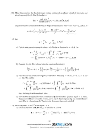 5.4d. Make the assumption that the electrons are emitted continuously as a beam with a 0.25 mm radius and
a total current of 60 µA. Find J(z) and ρ(z):
J(z) =
−60 × 10−6
π(0.25)2(10−6)
az = −3.1 × 102
az A/m2
(negative since we have electrons ﬂowing in the positive z direction) Next we use J(z) = ρv(z)v(z), or
ρv(z) =
J
v
=
−3.1 × 102
1.2 × 109
√
z
= −
2.6 × 10−7
√
z
C/m3
=
−26
√
z
µC/m3
5.5. Let
J =
25
ρ
aρ −
20
ρ2 + 0.01
az A/m2
a) Find the total current crossing the plane z = 0.2 in the az direction for ρ < 0.4: Use
I =
S
J · n
z=.2
da =
2π
0
.4
0
−20
ρ2 + .01
ρ dρ dφ
= −
1
2
20 ln(.01 + ρ2
)
.4
0
(2π) = −20π ln(17) = −178.0 A
b) Calculate ∂ρv/∂t: This is found using the equation of continuity:
∂ρv
∂t
= −∇ · J =
1
ρ
∂
∂ρ
(ρJρ) +
∂Jz
∂z
=
1
ρ
∂
∂ρ
(25) +
∂
∂z
−20
ρ2 + .01
= 0
c) Find the outward current crossing the closed surface deﬁned by ρ = 0.01, ρ = 0.4, z = 0, and
z = 0.2: This will be
I =
.2
0
2π
0
25
.01
aρ · (−aρ)(.01) dφ dz +
.2
0
2π
0
25
.4
aρ · (aρ)(.4) dφ dz
+
2π
0
.4
0
−20
ρ2 + .01
az · (−az) ρ dρ dφ +
2π
0
.4
0
−20
ρ2 + .01
az · (az) ρ dρ dφ = 0
since the integrals will cancel each other.
d) Show that the divergence theorem is satisﬁed for J and the surface speciﬁed in part b. In part c,
the net outward ﬂux was found to be zero, and in part b, the divergence of J was found to be zero
(as will be its volume integral). Therefore, the divergence theorem is satisﬁed.
5.6. Let ǫ = ǫ0 and V = 90z4/3 in the region z = 0.
a) Obtain expressions for E, D, and ρv as functions of z: First,
E = −∇V = −
dV
dz
az = −
4
3
(90)z1/3
az = −120z1/3
az V/m
62
Descargado por mauricio cartagena (rene_cartagena@yahoo.com)
lOMoARcPSD|5423334
 