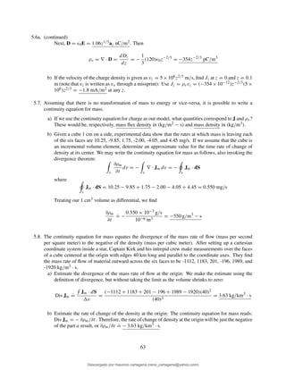 5.6a. (continued)
Next, D = ǫ0E = 1.06z1/3az nC/m2. Then
ρv = ∇ · D =
dDz
dz
= −
1
3
(120)ǫ0z−2/3
= −354z−2/3
pC/m3
b) If the velocity of the charge density is given as vz = 5×106z2/3 m/s, ﬁnd Jz at z = 0 and z = 0.1
m (note that vz is written as vx through a missprint): Use Jz = ρvvz = (−354 × 10−12)z−2/3(5 ×
106)z2/3 = −1.8 mA/m2 at any z.
5.7. Assuming that there is no transformation of mass to energy or vice-versa, it is possible to write a
continuity equation for mass.
a) If we use the continuity equation for charge as our model, what quantities correspond to J and ρv?
These would be, respectively, mass ﬂux density in (kg/m2 − s) and mass density in (kg/m3).
b) Given a cube 1 cm on a side, experimental data show that the rates at which mass is leaving each
of the six faces are 10.25, -9.85, 1.75, -2.00, -4.05, and 4.45 mg/s. If we assume that the cube is
an incremental volume element, determine an approximate value for the time rate of change of
density at its center. We may write the continuity equation for mass as follows, also invoking the
divergence theorem:
v
∂ρm
∂t
dv = −
v
∇ · Jm dv = −
s
Jm · dS
where
s
Jm · dS = 10.25 − 9.85 + 1.75 − 2.00 − 4.05 + 4.45 = 0.550 mg/s
Treating our 1 cm3 volume as differential, we ﬁnd
∂ρm
∂t
.
= −
0.550 × 10−3 g/s
10−6 m3
= −550 g/m3
− s
5.8. The continuity equation for mass equates the divergence of the mass rate of ﬂow (mass per second
per square meter) to the negative of the density (mass per cubic meter). After setting up a cartesian
coordinate system inside a star, Captain Kirk and his intrepid crew make measurements over the faces
of a cube centered at the origin with edges 40 km long and parallel to the coordinate axes. They ﬁnd
the mass rate of ﬂow of material outward across the six faces to be -1112, 1183, 201, -196, 1989, and
-1920 kg/m2 · s.
a) Estimate the divergence of the mass rate of ﬂow at the origin: We make the estimate using the
deﬁnition of divergence, but without taking the limit as the volume shrinks to zero:
Div Jm
.
=
Jm · dS
v
=
(−1112 + 1183 + 201 − 196 + 1989 − 1920)(40)2
(40)3
= 3.63 kg/km3
· s
b) Estimate the rate of change of the density at the origin: The continuity equation for mass reads:
Div Jm = − ∂ρm/∂t. Therefore, the rate of change of density at the origin will be just the negative
of the part a result, or ∂ρm/∂t
.
= − 3.63 kg/km3 · s.
63
Descargado por mauricio cartagena (rene_cartagena@yahoo.com)
lOMoARcPSD|5423334
 