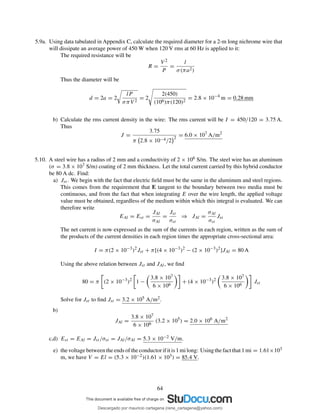 5.9a. Using data tabulated in Appendix C, calculate the required diameter for a 2-m long nichrome wire that
will dissipate an average power of 450 W when 120 V rms at 60 Hz is applied to it:
The required resistance will be
R =
V 2
P
=
l
σ(πa2)
Thus the diameter will be
d = 2a = 2
lP
σπV 2
= 2
2(450)
(106)π(120)2
= 2.8 × 10−4
m = 0.28 mm
b) Calculate the rms current density in the wire: The rms current will be I = 450/120 = 3.75 A.
Thus
J =
3.75
π 2.8 × 10−4/2
2
= 6.0 × 107
A/m2
5.10. A steel wire has a radius of 2 mm and a conductivity of 2 × 106 S/m. The steel wire has an aluminum
(σ = 3.8 × 107 S/m) coating of 2 mm thickness. Let the total current carried by this hybrid conductor
be 80 A dc. Find:
a) Jst . We begin with the fact that electric ﬁeld must be the same in the aluminum and steel regions.
This comes from the requirement that E tangent to the boundary between two media must be
continuous, and from the fact that when integrating E over the wire length, the applied voltage
value must be obtained, regardless of the medium within which this integral is evaluated. We can
therefore write
EAl = Est =
JAl
σAl
=
Jst
σst
⇒ JAl =
σAl
σst
Jst
The net current is now expressed as the sum of the currents in each region, written as the sum of
the products of the current densities in each region times the appropriate cross-sectional area:
I = π(2 × 10−3
)2
Jst + π[(4 × 10−3
)2
− (2 × 10−3
)2
]JAl = 80 A
Using the above relation between Jst and JAl, we ﬁnd
80 = π (2 × 10−3
)2
1 −
3.8 × 107
6 × 106
+ (4 × 10−3
)2 3.8 × 107
6 × 106
Jst
Solve for Jst to ﬁnd Jst = 3.2 × 105 A/m2.
b)
JAl =
3.8 × 107
6 × 106
(3.2 × 105
) = 2.0 × 106
A/m2
c,d) Est = EAl = Jst /σst = JAl/σAl = 5.3 × 10−2 V/m.
e) the voltage between the ends of the conductor if it is 1 mi long: Using the fact that 1 mi = 1.61×103
m, we have V = El = (5.3 × 10−2)(1.61 × 103) = 85.4 V.
64
Descargado por mauricio cartagena (rene_cartagena@yahoo.com)
lOMoARcPSD|5423334
 