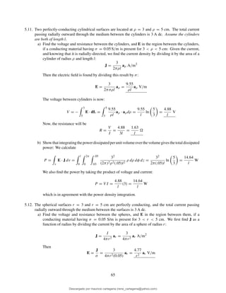 5.11. Two perfectly-conducting cylindrical surfaces are located at ρ = 3 and ρ = 5 cm. The total current
passing radially outward through the medium between the cylinders is 3 A dc. Assume the cylinders
are both of length l.
a) Find the voltage and resistance between the cylinders, and E in the region between the cylinders,
if a conducting material having σ = 0.05 S/m is present for 3 < ρ < 5 cm: Given the current,
and knowing that it is radially-directed, we ﬁnd the current density by dividing it by the area of a
cylinder of radius ρ and length l:
J =
3
2πρl
aρ A/m2
Then the electric ﬁeld is found by dividing this result by σ:
E =
3
2πσρl
aρ =
9.55
ρl
aρ V/m
The voltage between cylinders is now:
V = −
3
5
E · dL =
5
3
9.55
ρl
aρ · aρdρ =
9.55
l
ln
5
3
=
4.88
l
V
Now, the resistance will be
R =
V
I
=
4.88
3l
=
1.63
l
b) Showthatintegratingthepowerdissipatedperunitvolumeoverthevolumegivesthetotaldissipated
power: We calculate
P =
v
E · J dv =
l
0
2π
0
.05
.03
32
(2π)2ρ2(.05)l2
ρ dρ dφ dz =
32
2π(.05)l
ln
5
3
=
14.64
l
W
We also ﬁnd the power by taking the product of voltage and current:
P = V I =
4.88
l
(3) =
14.64
l
W
which is in agreement with the power density integration.
5.12. The spherical surfaces r = 3 and r = 5 cm are perfectly conducting, and the total current passing
radially outward through the medium between the surfaces is 3 A dc.
a) Find the voltage and resistance between the spheres, and E in the region between them, if a
conducting material having σ = 0.05 S/m is present for 3 < r < 5 cm. We ﬁrst ﬁnd J as a
function of radius by dividing the current by the area of a sphere of radius r:
J =
I
4πr2
ar =
3
4πr2
ar A/m2
Then
E =
J
σ
=
3
4πr2(0.05)
ar =
4.77
r2
ar V/m
65
Descargado por mauricio cartagena (rene_cartagena@yahoo.com)
lOMoARcPSD|5423334
 