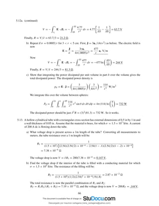 5.12a. (continued)
V = −
r1
r2
E · dL = −
.03
.05
4.77
r2
dr = 4.77
1
.03
−
1
.05
= 63.7 V
Finally, R = V/I = 63.7/3 = 21.2 .
b) Repeat if σ = 0.0005/r for 3 < r < 5 cm: First, J = 3ar/(4πr2) as before. The electric ﬁeld is
now
E =
J
σ
=
3rar
4π(.0005)r2
=
477
r
ar V/m
Now
V = −
r1
r2
E · dL = −
.03
.05
477
r
dr = −477 ln
.03
.05
= 244 V
Finally, R = V/I = 244/3 = 81.3 .
c) Show that integrating the power dissipated per unit volume in part b over the volume gives the
total dissipated power: The dissipated power density is
pd = E · J =
3
4π(.0005)r
3
4πr2
=
114
r3
W/m2
We integrate this over the volume between spheres:
Pd =
2π
0
π
0
.05
.03
114
r3
r2
sin θ dr dθ dφ = 4π(114) ln
5
3
= 732 W
The dissipated power should be just I2R = (3)2(81.3) = 732 W. So it works.
5.13. A hollow cylindrical tube with a rectangular cross-section has external dimensions of 0.5 in by 1 in and
a wall thickness of 0.05 in. Assume that the material is brass, for which σ = 1.5 × 107 S/m. A current
of 200 A dc is ﬂowing down the tube.
a) What voltage drop is present across a 1m length of the tube? Converting all measurements to
meters, the tube resistance over a 1 m length will be:
R1 =
1
(1.5 × 107) (2.54)(2.54/2) × 10−4 − 2.54(1 − .1)(2.54/2)(1 − .2) × 10−4
= 7.38 × 10−4
The voltage drop is now V = IR1 = 200(7.38 × 10−4 = 0.147 V.
b) Find the voltage drop if the interior of the tube is ﬁlled with a conducting material for which
σ = 1.5 × 105 S/m: The resistance of the ﬁlling will be:
R2 =
1
(1.5 × 105)(1/2)(2.54)2 × 10−4(.9)(.8)
= 2.87 × 10−2
The total resistance is now the parallel combination of R1 and R2:
RT = R1R2/(R1 + R2) = 7.19 × 10−4 , and the voltage drop is now V = 200RT = .144 V.
66
Descargado por mauricio cartagena (rene_cartagena@yahoo.com)
lOMoARcPSD|5423334
 
