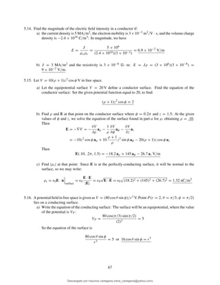 5.14. Find the magnitude of the electric ﬁeld intensity in a conductor if:
a) the current density is 5 MA/m2, the electron mobility is 3×10−3 m2/V · s, and the volume charge
density is −2.4 × 1010 C/m3: In magnitude, we have
E =
J
µeρv
=
5 × 106
(2.4 × 1010)(3 × 10−3)
= 6.9 × 10−2
V/m
b) J = 3 MA/m2 and the resistivity is 3 × 10−8 · m: E = Jρ = (3 × 106)(3 × 10−8) =
9 × 10−2 V/m.
5.15. Let V = 10(ρ + 1)z2 cos φ V in free space.
a) Let the equipotential surface V = 20 V deﬁne a conductor surface. Find the equation of the
conductor surface: Set the given potential function equal to 20, to ﬁnd:
(ρ + 1)z2
cos φ = 2
b) Find ρ and E at that point on the conductor surface where φ = 0.2π and z = 1.5: At the given
values of φ and z, we solve the equation of the surface found in part a for ρ, obtaining ρ = .10.
Then
E = −∇V = −
∂V
∂ρ
aρ −
1
ρ
∂V
∂φ
aφ −
∂V
∂z
az
= −10z2
cos φ aρ + 10
ρ + 1
ρ
z2
sin φ aφ − 20(ρ + 1)z cos φ az
Then
E(.10, .2π, 1.5) = −18.2 aρ + 145 aφ − 26.7 az V/m
c) Find |ρs| at that point: Since E is at the perfectly-conducting surface, it will be normal to the
surface, so we may write:
ρs = ǫ0E · n
surface
= ǫ0
E · E
|E|
= ǫ0
√
E · E = ǫ0 (18.2)2 + (145)2 + (26.7)2 = 1.32 nC/m2
5.16. A potential ﬁeld in free space is given as V = (80 cos θ sin φ)/r3 V. Point P (r = 2, θ = π/3, φ = π/2)
lies on a conducting surface.
a) Write the equation of the conducting surface: The surface will be an equipotential, where the value
of the potential is VP :
VP =
80 cos(π/3) sin(π/2)
(2)3
= 5
So the equation of the surface is
80 cos θ sin φ
r3
= 5 or 16 cos θ sin φ = r3
67
Descargado por mauricio cartagena (rene_cartagena@yahoo.com)
lOMoARcPSD|5423334
 
